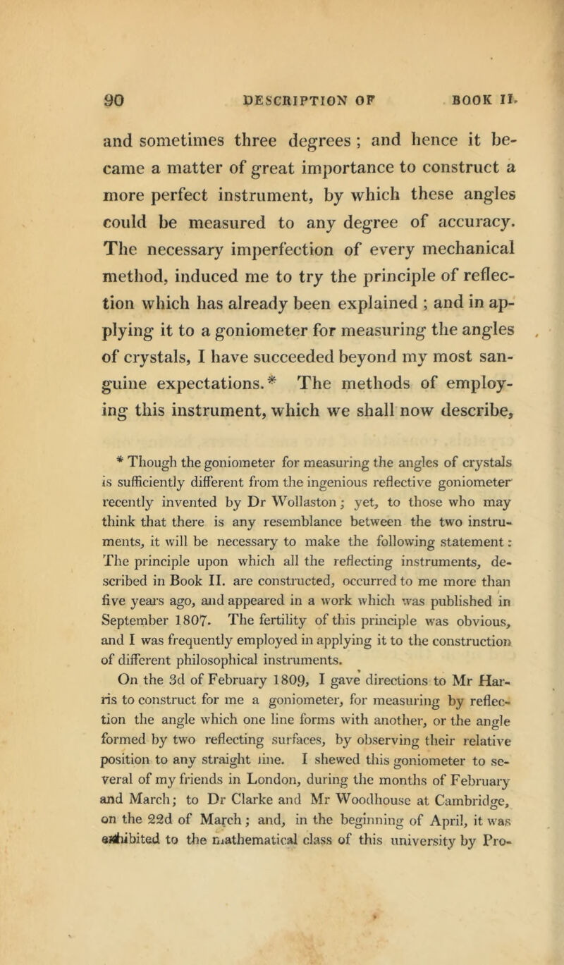 and sometimes three degrees ; and hence it be- came a matter of great importance to construct a more perfect instrument, by which these angles could be measured to any degree of accuracy. The necessary imperfection of every mechanical method, induced me to try the principle of reflec- tion which has already been explained ; and in ap- plying it to a goniometer for measuring the angles of crystals, I have succeeded beyond my most san- guine expectations.* The methods of employ- ing this instrument, which we shall now describe. * Though the goniometer for measuring the angles of crystals is sufficiently different from the ingenious reflective goniometer recently invented by Dr Wollaston; yet, to those who may think that there is any resemblance between the two instru- ments, it will be necessary to make the following statement: The principle upon which all the reflecting instruments, de- scribed in Book II. are constructed, occurred to me more than / live years ago, and appeared in a work which was published in September 1807. The fertility of this principle was obvious, and I was frequently employed in applying it to the construction of different philosophical instruments. On the 3d of February 1809, I gave directions to Mr Har- ris to construct for me a goniometer, for measuring by reflec- tion the angle which one line forms with another, or the an<de formed by two reflecting surfaces, by observing their relative position to any straight line. I shewed this goniometer to se- veral of my friends in London, during the months of February and March; to Dr Clarke and Mr Woodhouse at Cambridge, on the 22d of March; and, in the beginning of April, it was eHitiibited to the mathematical class of this university by Pro-
