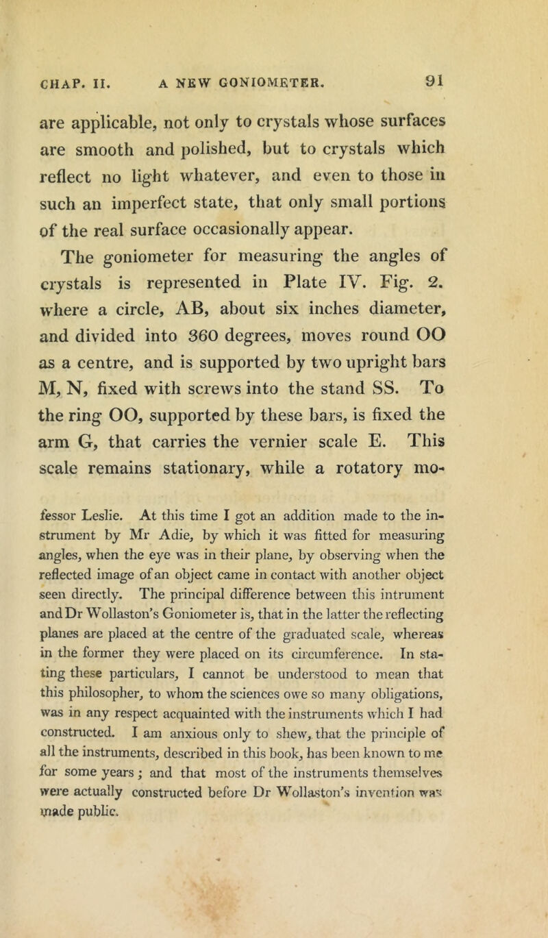 are applicable, not only to crystals whose surfaces are smooth and polished, but to crystals which reflect no light whatever, and even to those in such an imperfect state, that only small portions of the real surface occasionally appear. The goniometer for measuring the angles of crystals is represented in Plate IY. Fig. 2. where a circle, AB, about six inches diameter, and divided into 360 degrees, moves round OO as a centre, and is supported by two upright bars M, N, fixed with screws into the stand SS. To the ring OO, supported by these bars, is fixed the arm G, that carries the vernier scale E. This scale remains stationary, while a rotatory mo- fessor Leslie. At this time I got an addition made to the in- strument by Mr Adie, by which it was fitted for measuring angles, when the eye was in their plane, by observing when the reflected image of an object came in contact with another object seen directly. The principal difference between this intrument and Dr Wollaston’s Goniometer is, that in the latter the reflecting planes are placed at the centre of the graduated scale, whereas in the former they were placed on its circumference. In sta- ting these particulars, I cannot be understood to mean that this philosopher, to whom the sciences owe so many obligations, was in any respect acquainted with the instruments which I had constructed. I am anxious only to shew, that the principle of all the instruments, described in this book, has been known to me for some years ; and that most of the instruments themselves were actually constructed before Dr Wollaston’s invention was made public.