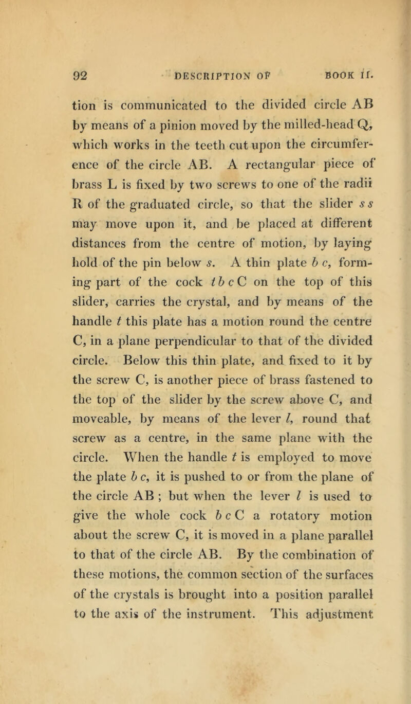 tion is communicated to the divided circle AB by means of a pinion moved by the milled-head Q, which works in the teeth cut upon the circumfer- ence of the circle AB. A rectangular piece of brass L is fixed by two screws to one of the radii R of the graduated circle, so that the slider s may move upon it, and be placed at different distances from the centre of motion, by laying hold of the pin below s. A thin plate b c, form- ing part of the cock the C on the top of this slider, carries the crystal, and by means of the handle t this plate has a motion round the centre C, in a plane perpendicular to that of the divided circle. Below this thin plate, and fixed to it by the screw C, is another piece of brass fastened to the top of the slider by the screw above C, and moveable, by means of the lever /, round that screw as a centre, in the same plane with the circle. When the handle t is employed to move the plate b c, it is pushed to or from the plane of the circle AB ; but when the lever l is used to give the whole cock be C a rotatory motion about the screw C, it is moved in a plane parallel to that of the circle AB. By the combination of these motions, the common section of the surfaces of the crystals is brought into a position parallel to the axis of the instrument. This adjustment