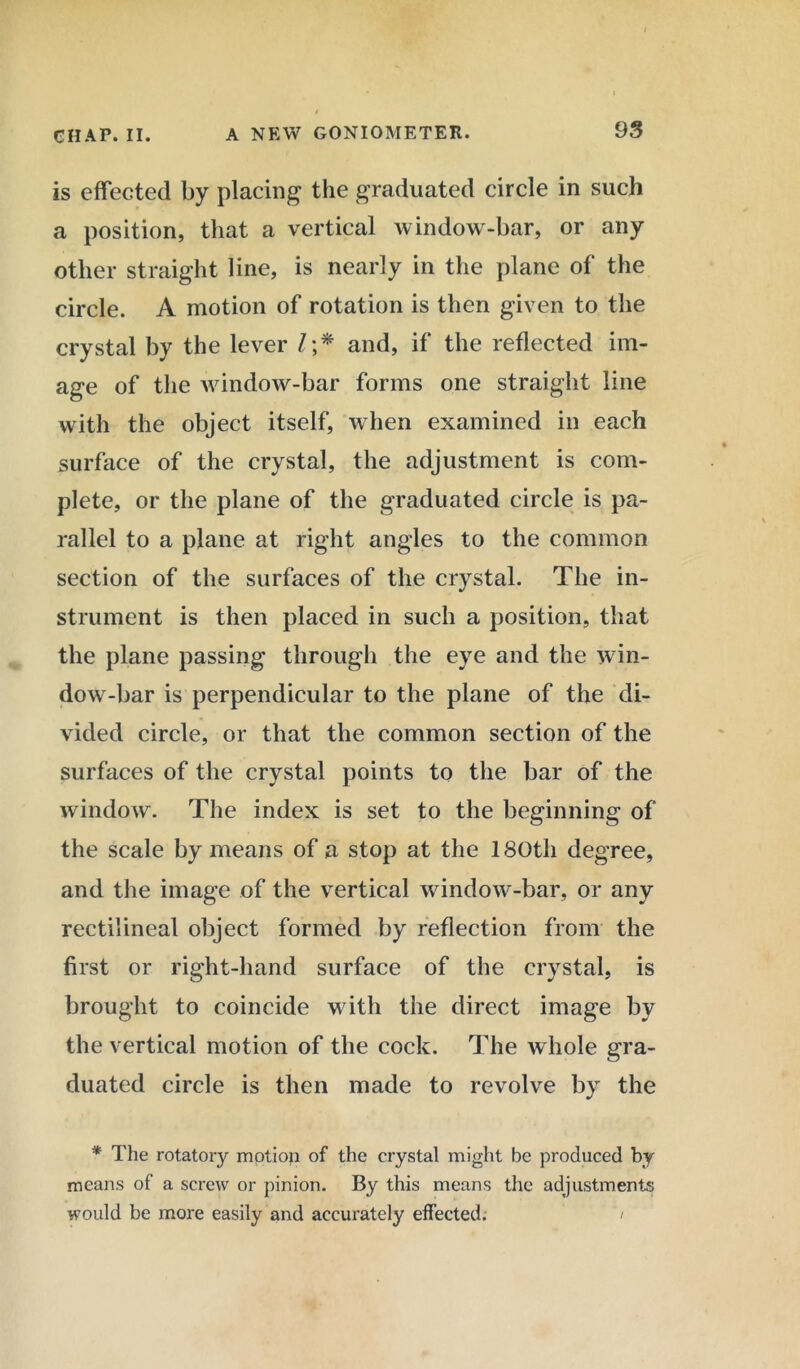is effected by placing the graduated circle in such a position, that a vertical window-bar, or any other straight line, is nearly in the plane of the circle. A motion of rotation is then given to the crystal by the lever /;* and, if the reflected im- age of the window-bar forms one straight line with the object itself, when examined in each surface of the crystal, the adjustment is com- plete, or the plane of the graduated circle is pa- rallel to a plane at right angles to the common section of the surfaces of the crystal. The in- strument is then placed in such a position, that the plane passing through the eye and the win- dow-bar is perpendicular to the plane of the di- vided circle, or that the common section of the surfaces of the crystal points to the bar of the window. The index is set to the beginning of the scale by means of a stop at the 180th degree, and the image of the vertical window-bar, or any rectilineal object formed by reflection from the first or right-hand surface of the crystal, is brought to coincide with the direct image by the vertical motion of the cock. The whole gra- duated circle is then made to revolve by the * The rotatory motion of the crystal might be produced by means of a screw or pinion. By this means the adjustments would be more easily and accurately effected. '/