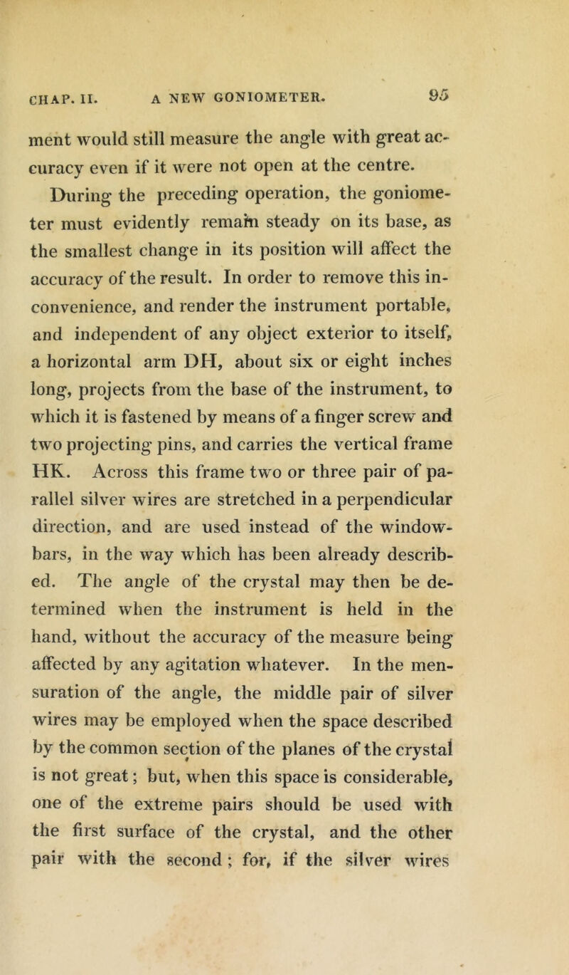 ment would still measure the angle with great ac- curacy even if it were not open at the centre. During the preceding operation, the goniome- ter must evidently remain steady on its base, as the smallest change in its position will affect the accuracy of the result. In order to remove this in- convenience, and render the instrument portable, and independent of any object exterior to itself, a horizontal arm DH, about six or eight inches long, projects from the base of the instrument, to which it is fastened by means of a finger screw and two projecting pins, and carries the vertical frame HK. Across this frame two or three pair of pa- rallel silver wires are stretched in a perpendicular direction, and are used instead of the window- bars, in the way which has been already describ- ed. The angle of the crystal may then be de- termined when the instrument is held in the hand, without the accuracy of the measure being affected by any agitation whatever. In the men- suration of the angle, the middle pair of silver wires may be employed when the space described by the common section of the planes of the crystal is not great; but, when this space is considerable, one of the extreme pairs should be used with the first surface of the crystal, and the other pair with the second; for, if the silver wires