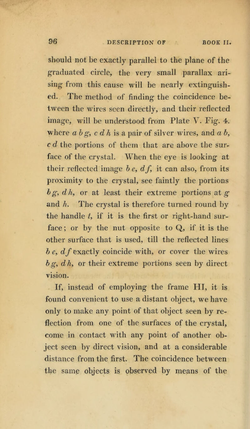 should not be exactly parallel to the plane of the graduated circle, the very small parallax ari- sing from this cause will be nearly extinguish- ed. The method of finding the coincidence be- tween the wires seen directly, and their reflected image, will be understood from Plate V. Fig. 4. where abg, c dh is a pair of silver wires, and a b, c d the portions of them that arc above the sur- face of the crystal. When the eye is looking at their reflected image 6 c, df, it can also, from its proximity to the crystal, see faintly the portions bg,dh, or at least their extreme portions at g and h. The crystal is therefore turned round by the handle /, if it is the first or right-hand sur- face ; or by the nut opposite to Q, if it is the other surface that is used, till the reflected lines b e, df exactly coincide with, or cover the wires bg, dh, or their extreme portions seen by direct vision. If, instead of employing the frame HI, it is found convenient to use a distant object, we have only to make any point of that object seen by re- flection from one of the surfaces of the crystal, come in contact with any point of another ob- ject seen by direct vision, and at a considerable distance from the first. The coincidence between the same objects is observed by means of the