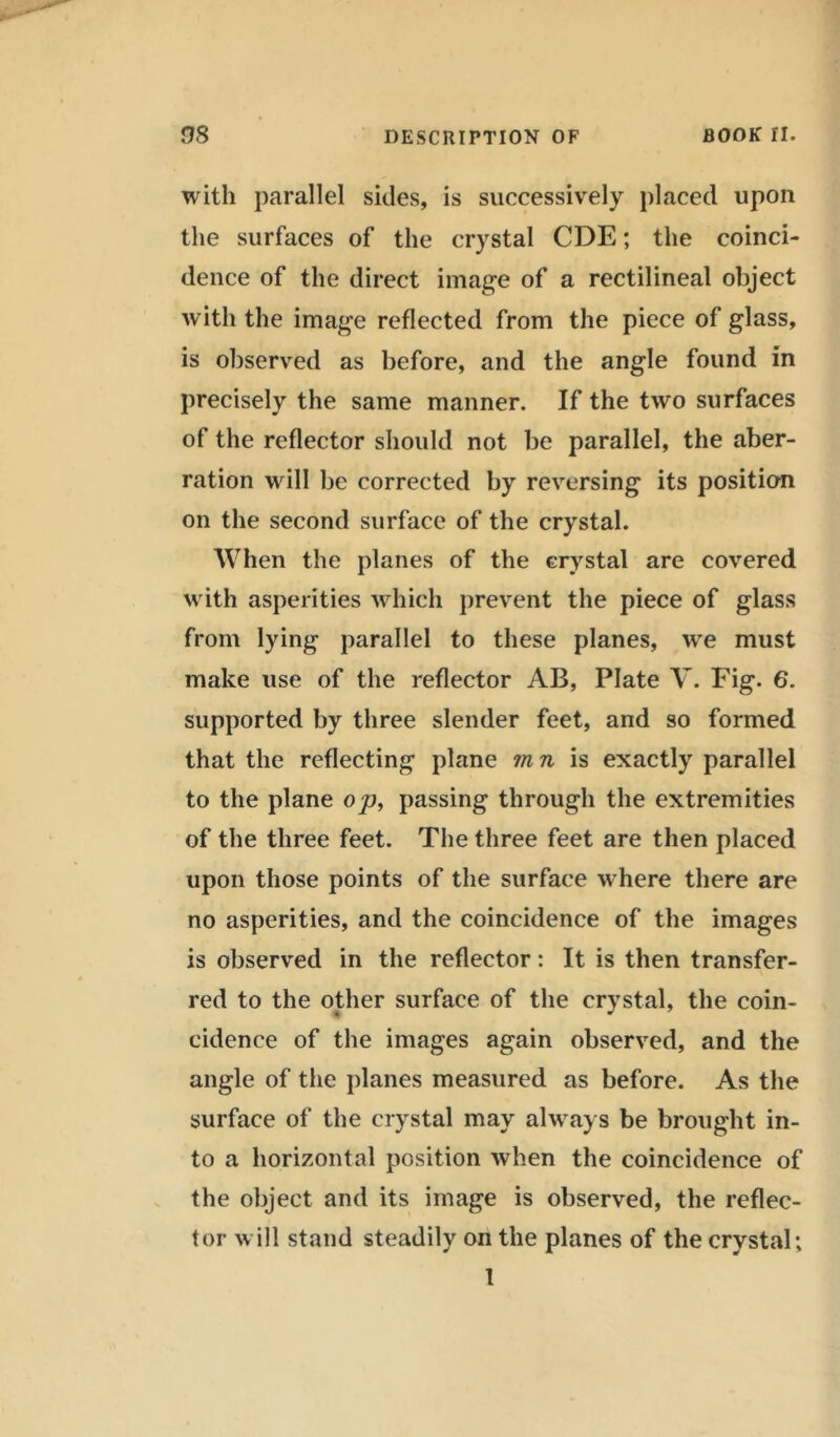 with parallel sides, is successively placed upon the surfaces of the crystal CDE; the coinci- dence of the direct image of a rectilineal object with the image reflected from the piece of glass, is observed as before, and the angle found in precisely the same manner. If the two surfaces of the reflector should not be parallel, the aber- ration will be corrected by reversing its position on the second surface of the crystal. When the planes of the crystal are covered with asperities which prevent the piece of glass from lying parallel to these planes, we must make use of the reflector AB, Plate V. Fig. 6. supported by three slender feet, and so formed that the reflecting plane m n is exactly parallel to the plane op, passing through the extremities of the three feet. The three feet are then placed upon those points of the surface w here there are no asperities, and the coincidence of the images is observed in the reflector: It is then transfer- red to the other surface of the crystal, the coin- cidence of the images again observed, and the angle of the planes measured as before. As the surface of the crystal may always be brought in- to a horizontal position when the coincidence of the object and its image is observed, the reflec- tor will stand steadily on the planes of the crystal; 1