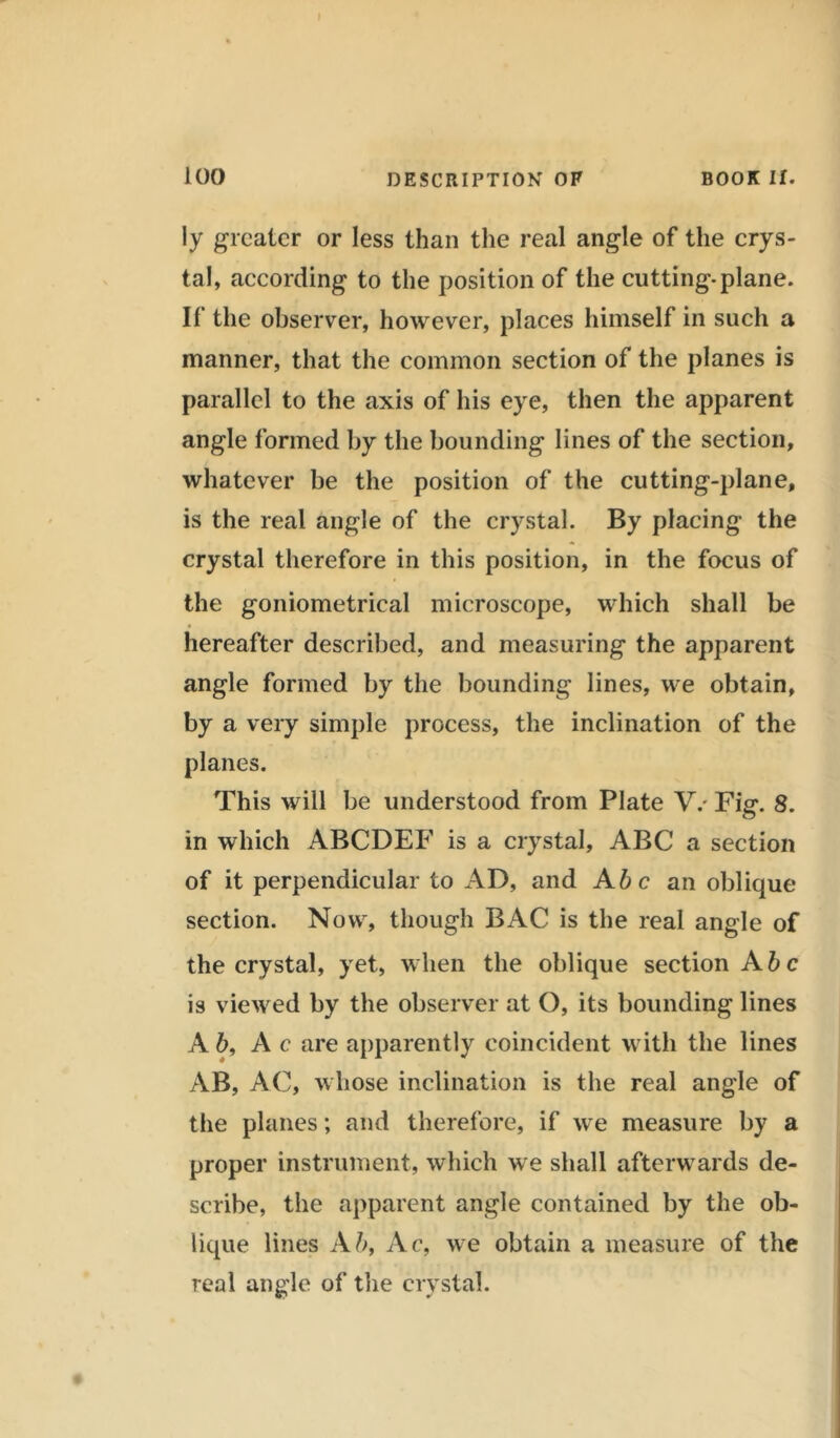 100 DESCRIPTION OF BOOK II. ly greater or less than the real angle of the crys- tal, according to the position of the cutting, plane. If the observer, however, places himself in such a manner, that the common section of the planes is parallel to the axis of his eye, then the apparent angle formed by the bounding lines of the section, whatever be the position of the cutting-plane, is the real angle of the crystal. By placing the crystal therefore in this position, in the focus of the goniometrieal microscope, which shall be hereafter described, and measuring the apparent angle formed by the bounding lines, we obtain, by a very simple process, the inclination of the planes. This will be understood from Plate V/ Fig. 8. in which ABCDEF is a crystal, ABC a section of it perpendicular to AD, and A be an oblique section. Now, though BAC is the real angle of the crystal, yet, when the oblique section A be is viewed by the observer at O, its bounding lines A 6, A c are apparently coincident with the lines AB, AC, whose inclination is the real angle of the planes; and therefore, if we measure by a proper instrument, which we shall afterwards de- scribe, the apparent angle contained by the ob- lique lines Ab, Ac, we obtain a measure of the real angle of the crystal.