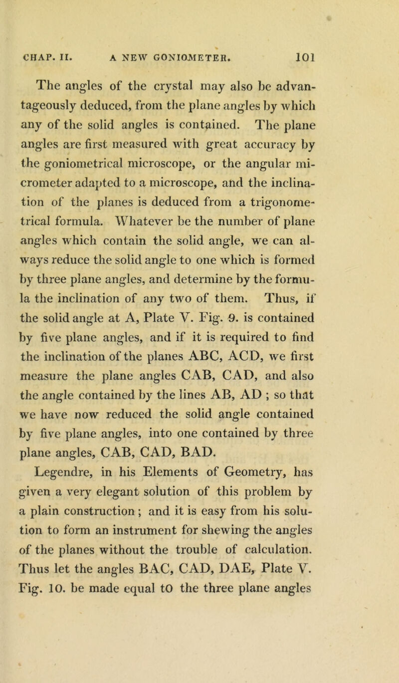 The angles of the crystal may also be advan- tageously deduced, from the plane angles by which any of the solid angles is contained. The plane angles are first measured with great accuracy by the goniometrical microscope, or the angular mi- crometer adapted to a microscope, and the inclina- tion of the planes is deduced from a trigonome- trical formula. Whatever be the number of plane angles which contain the solid angle, we can al- ways reduce the solid angle to one which is formed by three plane angles, and determine by the formu- la the inclination of any two of them. Thus, if the solid angle at A, Plate V. Fig. 9. is contained by five plane angles, and if it is required to find the inclination of the planes ABC, ACD, we first measure the plane angles CAB, CAD, and also the angle contained by the lines AB, AD ; so that we have now reduced the solid angle contained by five plane angles, into one contained by three plane angles, CAB, CAD, BAD. Legendre, in his Elements of Geometry, has given a very elegant solution of this problem by a plain construction; and it is easy from his solu- tion to form an instrument for shewing the angles of the planes without the trouble of calculation. Thus let the angles BAC, CAD, DAE, Plate V. Fig. 10. be made equal to the three plane angles