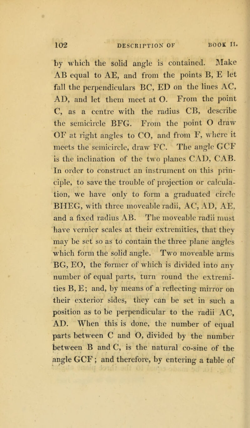by which the solid angle is contained. Make AB equal to AE, and from the points B, E let fall the perpendiculars BC, ED on the lines AC, AD, and let them meet at O. From the point C, as a centre with the radius CB, describe the semicircle BFG. From the point O draw OF at right angles to CO, and from F, where it meets the semicircle, draw FC. The angle GCF is the inclination of the two planes CAD, CAB. In order to construct an instrument on this prin- ciple, to save the trouble of projection or calcula- tion, we have only to form a graduated circle BHEG, with three moveable radii, AC, AD, AE, and a fixed radius AB. The moveable radii must have vernier scales at their extremities, that thev may be set so as to contain the three plane angles which form the solid angle. Two moveable arms BG, EO, the former of which is divided into any number of equal parts, turn round the extremi- ties B, E; and, by means of a reflecting mirror on their exterior sides, they can be set in such a position as to be perpendicular to the radii AC, AD. When this is done, the number of equal parts between C and O, divided by the number between B and C, is the natural co-sine of the angle GCF ; and therefore, by entering a table of