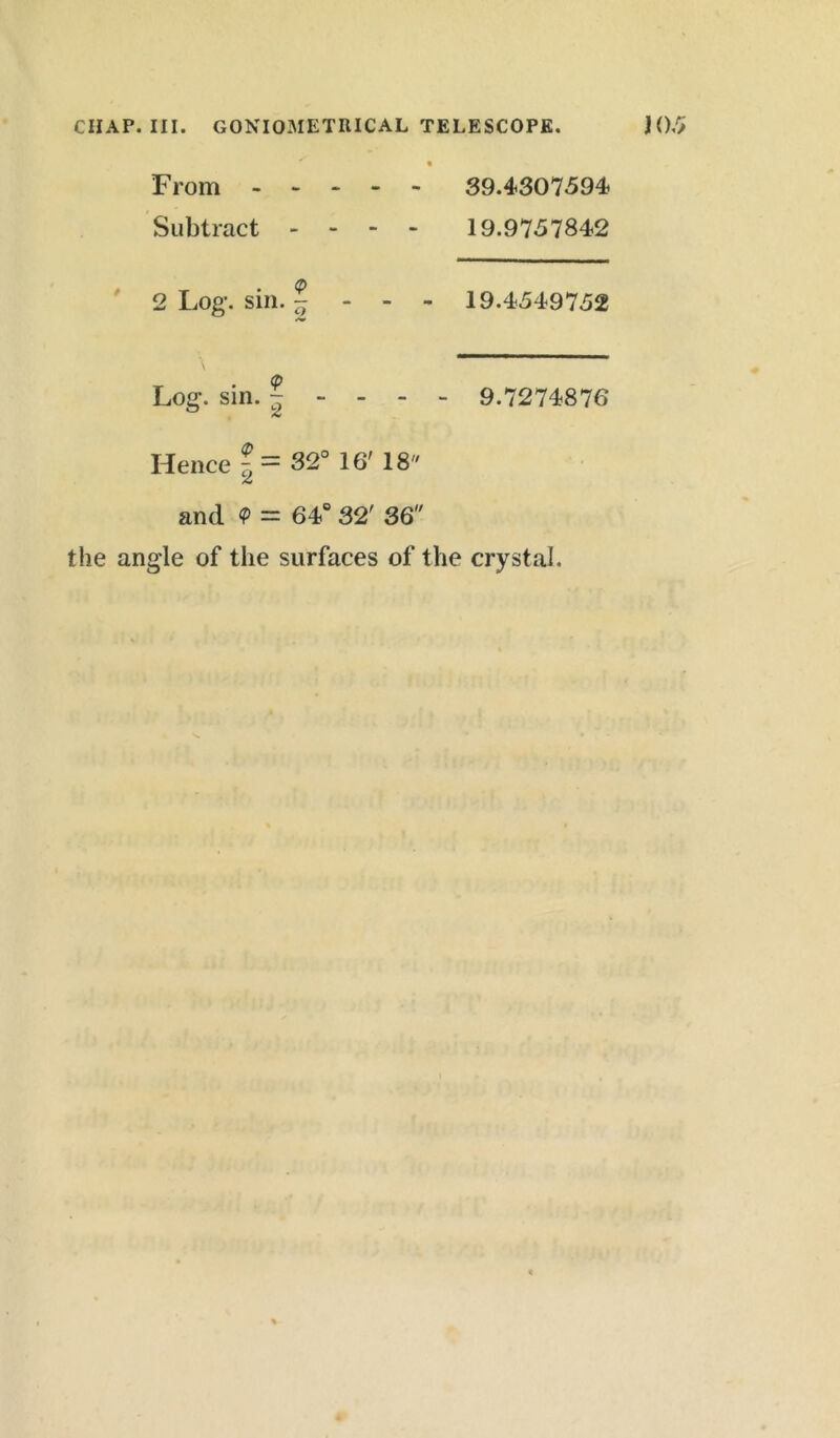 ^ . From 39.4307594? Subtract - - - - 19.9757842 2 Log’, sin. - - - - 19.4549752 Log. sin. | - - - - 9.7274876 Hence f = 32° 16' 18 and <P = 64° 32' 36 the angle of the surfaces of the crystal.