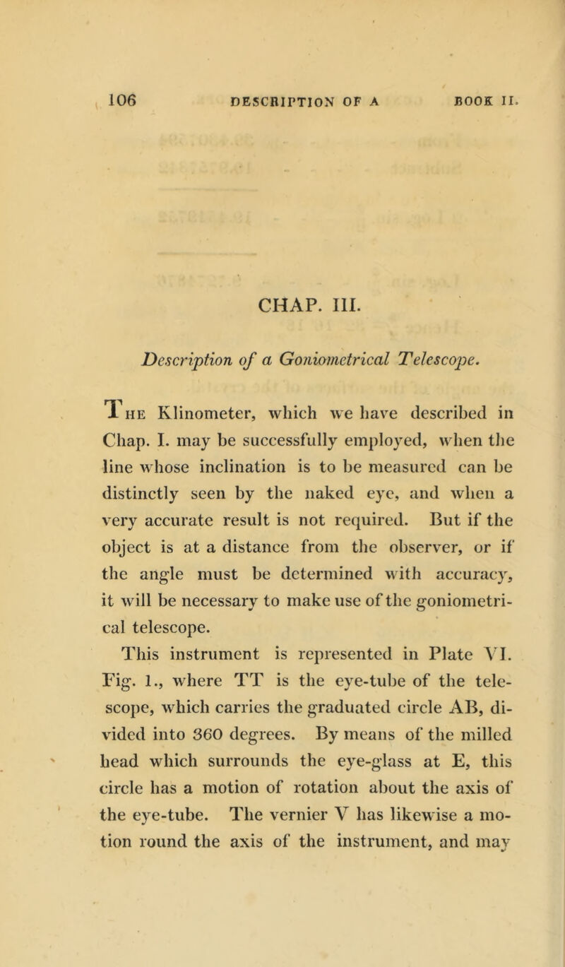 CHAP. 111. Description of a Goniometrical Telescope. T he Klinometer, which we have described in Chap. I. may be successfully employed, when the line whose inclination is to be measured can be distinctly seen by the naked eye, and when a very accurate result is not required. But if the object is at a distance from the observer, or if the angle must be determined with accuracy, it will be necessary to make use of the goniometri- cal telescope. This instrument is represented in Plate VI. Fig. 1., where TT is the eye-tube of tbe tele- scope, which carries the graduated circle AB, di- vided into 360 degrees. By means of the milled head which surrounds the eye-glass at E, this circle has a motion of rotation about the axis of the eye-tube. The vernier V has likewise a mo- tion round the axis of the instrument, and may