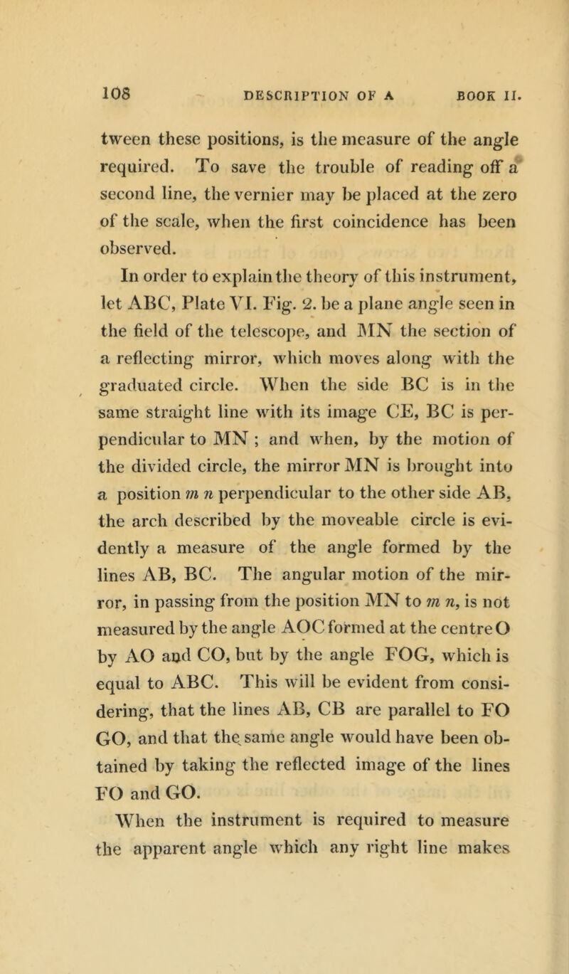 tween these positions, is the measure of the angle required. To save the trouble of reading off a second line, the vernier may be placed at the zero of the scale, when the first coincidence has been observed. In order to explain the theory of this instrument, let ABC, Plate VI. Fig. 2. be a plane angle seen in the field of the telescope, and MN the section of a reflecting mirror, which moves along with the graduated circle. When the side BC is in the same straight line with its image CE, BC is per- pendicular to MN ; and when, by the motion of the divided circle, the mirror MN is brought into a position m n perpendicular to the other side AB, the arch described by the moveable circle is evi- dently a measure of the angle formed by the lines AB, BC. The angular motion of the mir- ror, in passing from the position MN to m n, is not measured by the angle AOC formed at the centre O by AO and CO, but by the angle FOG, which is equal to ABC. This will be evident from consi- dering, that the lines AB, CB are parallel to FO GO, and that the, same angle would have been ob- tained by taking the reflected image of the lines FO and GO. When the instrument is required to measure the apparent angle which any right line makes