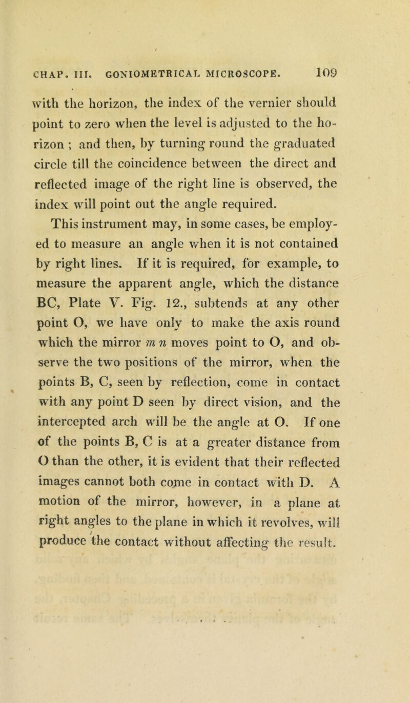 with the horizon, the index of the vernier should point to zero when the level is adjusted to the ho- rizon ; and then, by turning round the graduated circle till the coincidence between the direct and reflected image of the right line is observed, the index will point out the angle required. This instrument may, in some cases, be employ- ed to measure an angle when it is not contained by right lines. If it is required, for example, to measure the apparent angle, which the distance BC, Plate V. Fig. 12., subtends at any other point O, we have only to make the axis round which the mirror m n moves point to O, and ob- serve the two positions of the mirror, when the points B, C, seen by reflection, come in contact with any point D seen by direct vision, and the intercepted arch will be the angle at O. If one of the points B, C is at a greater distance from O than the other, it is evident that their reflected images cannot both come in contact with D. A motion of the mirror, however, in a plane at right angles to the plane in which it revolves, will produce the contact without affecting the result.