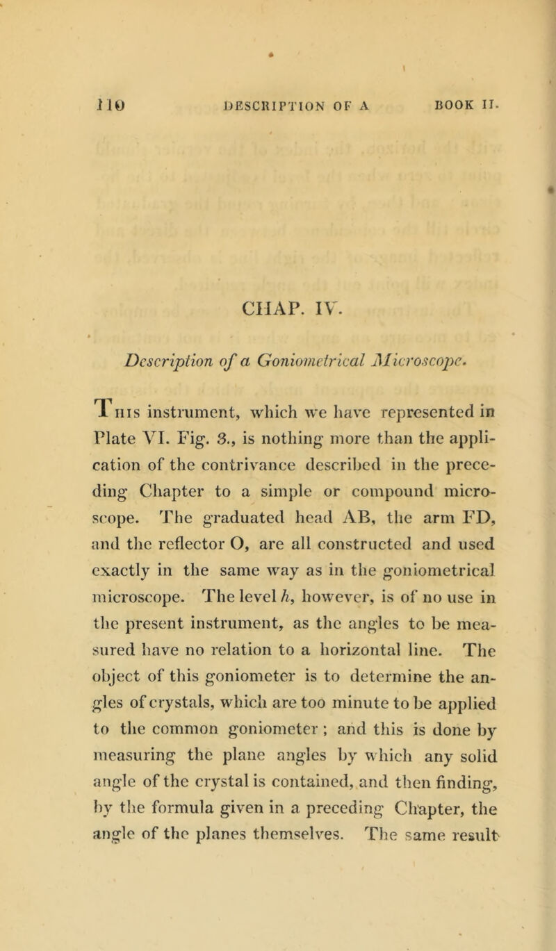 CHAP. IV'. Description of a Goniometrical Microscope. TL his instrument, which we have represented in Plate VI. Fig. 3., is nothing more than the appli- cation of the contrivance described in the prece- ding Chapter to a simple or compound micro- scope. The graduated head AB, the arm FD, and the reflector O, are all constructed and used exactly in the same way as in the goniometrical microscope. The level h, however, is of no use in the present instrument, as the angles to be mea- sured have no relation to a horizontal line. The object of this goniometer is to determine the an- gles of crystals, which are too minute to be applied to the common goniometer ; and this is done by measuring the plane angles by which any solid angle of the crystal is contained, and then finding, by the formula given in a preceding Chapter, the angle of the planes themselves. The same result