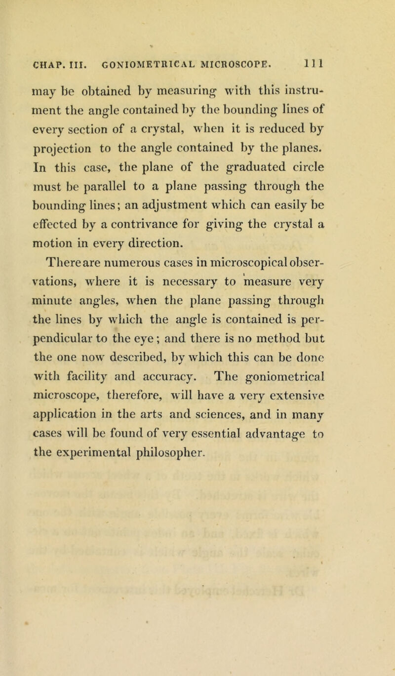 may be obtained by measuring with this instru- ment the angle contained by the bounding lines of every section of a crystal, when it is reduced by projection to the angle contained by the planes. In this case, the plane of the graduated circle must be parallel to a plane passing through the bounding lines; an adjustment which can easily be effected by a contrivance for giving the crystal a motion in every direction. There are numerous cases in microscopical obser- vations, where it is necessary to measure very minute angles, when the plane passing through the lines by which the angle is contained is per- pendicular to the eye; and there is no method but the one now described, by which this can be done with facility and accuracy. The goniometrical microscope, therefore, will have a very extensive application in the arts and sciences, and in many cases will be found of very essential advantage to the experimental philosopher.