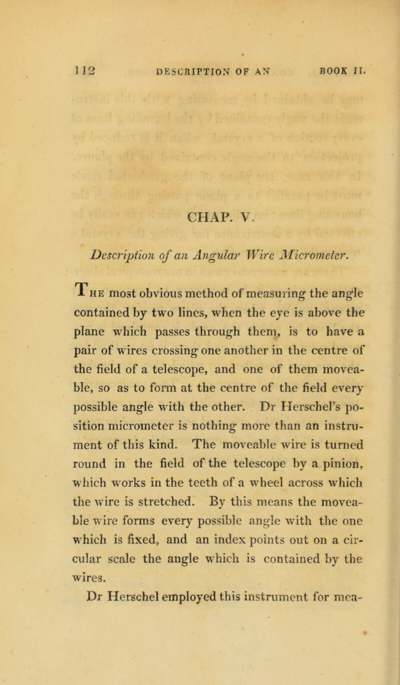 CHAP. V. Description of an Angular Wire Micrometer. The most obvious method of measuring the angle contained by two lines, when the eye is above the plane which passes through them, is to have a pair of wires crossing one another in the centre of the field of a telescope, and one of them movea- ble, so as to form at the centre of the field every possible angle with the other. Dr Herschel’s po- sition micrometer is nothing more than an instru- ment of this kind. The moveable wire is turned round in the field of the telescope by a pinion, which works in the teeth of a wheel across which the wire is stretched. By this means the movea- ble wire forms every possible angle with the one which is fixed, and an index points out on a cir- cular scale the angle which is contained by the wires. Dr Herschel employed this instrument for mea-