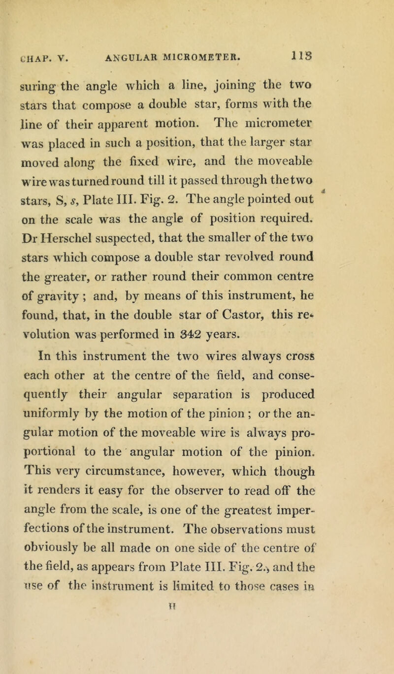suring the angle which a line, joining the two stars that compose a double star, forms with the line of their apparent motion. The micrometer was placed in such a position, that the larger star moved along the fixed wire, and the moveable wire was turned round till it passed through the two stars, S, s, Plate III. Fig. 2. The angle pointed out on the scale was the angle of position required. Dr Herschel suspected, that the smaller of the two stars which compose a double star revolved round the greater, or rather round their common centre of gravity ; and, by means of this instrument, he found, that, in the double star of Castor, this re* volution was performed in 342 years. In this instrument the two wires always cross each other at the centre of the field, and conse- quently their angular separation is produced uniformly by the motion of the pinion ; or the an- gular motion of the moveable wire is always pro- % portional to the angular motion of the pinion. This very circumstance, however, which though it renders it easy for the observer to read off the angle from the scale, is one of the greatest imper- fections of the instrument. The observations must obviously be all made on one side of the centre of the field, as appears from Plate III. Fig. 2.> and the use of the instrument is limited to those cases in I!