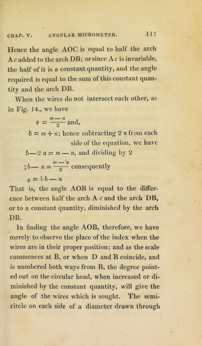Hence the angle AOC is equal to half the arch Ac added to the arch DB; or since Ac is invariable, the half of it is a constant quantity, and the angle required is equal to the sum of this constant quan- tity and the arch DB. When the wires do not intersect each other, as in Fig. 14., we have m — n <P = 2 anch b = m + n\ hence subtracting 2 n from each side of the equation, we have b—2 n — m— n, and dividing by 2 consequently cp = 4 b — n That is, the angle AOB is equal to the differ- ence between half the arch A c and the arch DB, or to a constant quantity, diminished by the arch DB. In finding the angle AOB, therefore, we have merely to observe the place of the index when the wires are in their proper position; and as the scale commences at B, or when D and B coincide, and is numbered both ways from B, the degree point- ed out on the circular head, when increased or di- minished by the constant quantity, will give the angle of the wires which is sought. The semi- circle on each side of a diameter drawn through