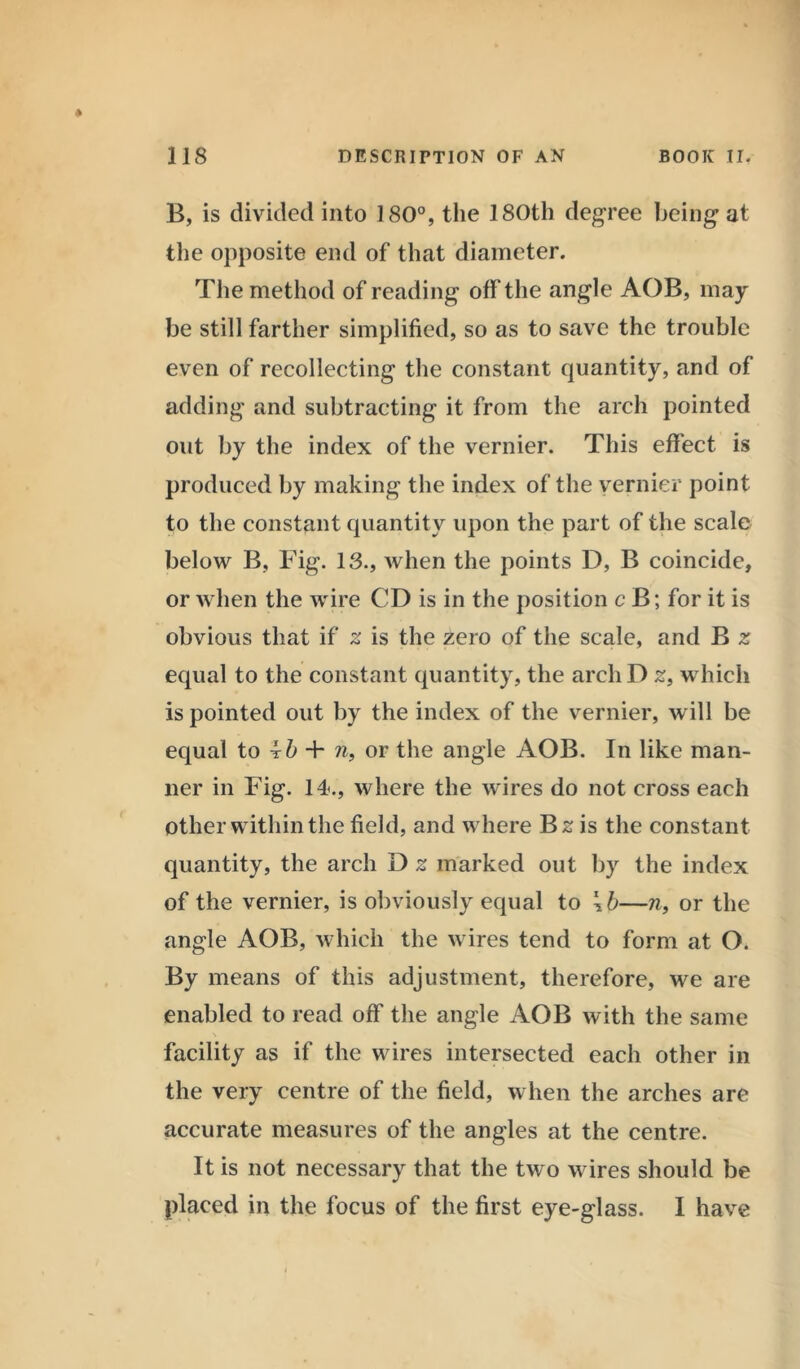 B, is divided into 180°, the 180th degree being at the opposite end of that diameter. The method of reading off the angle AOB, may be still farther simplified, so as to save the trouble even of recollecting the constant quantity, and of adding and subtracting it from the arch pointed out by the index of the vernier. This effect is produced by making the index of the vernier point to the constant quantity upon the part of the scale below B, Fig. 13., when the points D, B coincide, or when the wire CD is in the position cB; for it is obvious that if 2 is the zero of the scale, and B z equal to the constant quantity, the archD £, which is pointed out by the index of the vernier, will be equal to ib + n, or the angle AOB. In like man- ner in Fig. 14., where the wires do not cross each other within the field, and where Bs is the constant quantity, the arch D z marked out by the index of the vernier, is obviously equal to \b—n, or the angle AOB, which the wires tend to form at O. By means of this adjustment, therefore, we are enabled to read off the angle AOB with the same facility as if the wires intersected each other in the very centre of the field, when the arches are accurate measures of the angles at the centre. It is not necessary that the two wires should be placed in the focus of the first eye-glass. I have