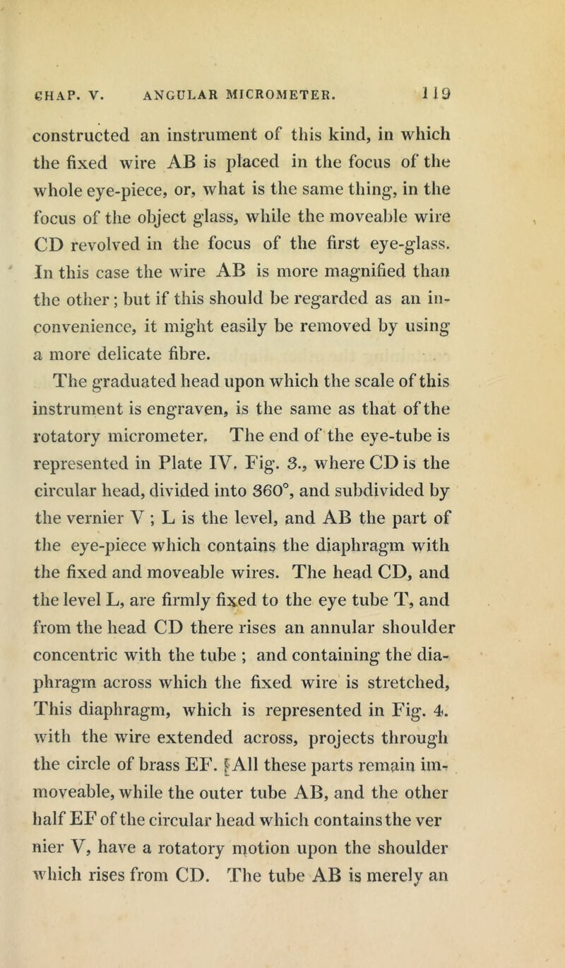 constructed an instrument of this kind, in which the fixed wire AB is placed in the focus of the whole eye-piece, or, what is the same thing, in the focus of the object glass, while the moveable wire CD revolved in the focus of the first eye-glass. In this case the wire AB is more magnified than the other; but if this should be regarded as an in- convenience, it might easily be removed by using a more delicate fibre. The graduated head upon which the scale of this instrument is engraven, is the same as that of the rotatory micrometer. The end of the eye-tube is represented in Plate IV. Fig. 3., where CD is the circular head, divided into 360°, and subdivided by the vernier V ; L is the level, and AB the part of the eye-piece which contains the diaphragm with the fixed and moveable wires. The head CD, and the level L, are firmly fixed to the eye tube T, and from the head CD there rises an annular shoulder concentric with the tube ; and containing the dia- phragm across which the fixed wire is stretched, This diaphragm, which is represented in Fig. 4. with the wire extended across, projects through the circle of brass EF. f All these parts remain im- moveable, while the outer tube AB, and the other half EF of the circular head which contains the ver nier V, have a rotatory motion upon the shoulder which rises from CD. The tube AB is merely an