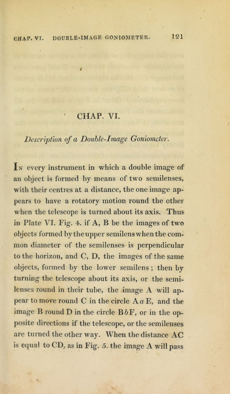 121 i ' CHAP. VI. Description of a Double-Image Goniometer. In every instrument in which a double image of an object is formed by means of two semilenses, with their centres at a distance, the one image ap- pears to have a rotatory motion round the other when the telescope is turned about its axis. Thus in Plate VI. Fig. 4. if A, B be the images of two objects formed by the upper semilens when the com- mon diameter of the semilenses is perpendicular to the horizon, and C, D, the images of the same objects, formed by the lower semilens ; then by turning the telescope about its axis, or the semi- lenses round in their tube, the image A will ap- pear to move round C in the circle A a E, and the image B round D in the circle B6F, or in the op- posite directions if the telescope, or the semilenses are turned the other way. When the distance AC is equal to CD, as in Fig. 5. the image A will pass