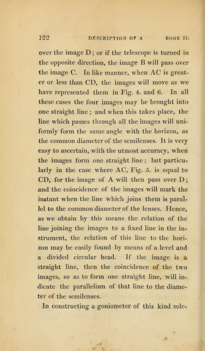 over the image D ; or if the telescope is turned in the opposite direction, the image B will pass over the image C. In like manner, when AC is great- er or less than CD, the images will move as we have represented them in Fig. 4. and 6. In all these cases the four images may be brought into one straight line ; and when this takes place, the line which passes through all the images will uni- formly form the same angle with the horizon, as the common diameter of the semilenses. It is very easy to ascertain, with the utmost accuracy, when the images form one straight line ; but particu- larly in the case where AC, Fig. 5. is equal to CD, for the image of A will then pass over D; and the coincidence of the images will mark the instant when the line which joins them is paral- lel to the common diameter of the lenses. Hence, as we obtain by this means the relation of the line joining the images to a fixed line in the in- strument, the relation of this line to the hori- zon may be easily found by means of a level and a divided circular head. If the image is a straight line, then the coincidence of the two images, so as to form one straight line, will in- dicate the parallelism of that line to the diame- ter of the semilenses. In constructing a goniometer of this kind sole^