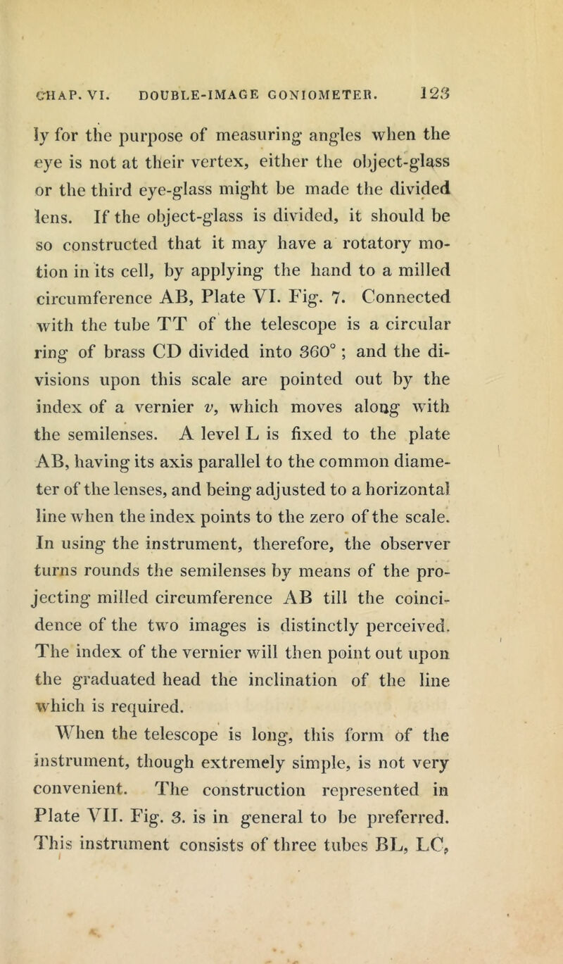 Iy for the purpose of measuring- angles when the eye is not at their vertex, either the object-glass or the third eye-glass might be made the divided lens. If the object-glass is divided, it should be so constructed that it may have a rotatory mo- tion in its cell, by applying the hand to a milled circumference AB, Plate VI. Fig. 7. Connected with the tube TT of the telescope is a circular ring of brass CD divided into 360°; and the di- visions upon this scale are pointed out by the index of a vernier v, which moves along with the semilenses. A level L is fixed to the plate AB, having its axis parallel to the common diame- ter of the lenses, and being adjusted to a horizontal line when the index points to the zero of the scale. In using the instrument, therefore, the observer turns rounds the semilenses by means of the pro- jecting milled circumference AB till the coinci- dence of the two images is distinctly perceived. The index of the vernier will then point out upon the graduated head the inclination of the line which is required. When the telescope is long, this form of the instrument, though extremely simple, is not very convenient. The construction represented in Plate VII. Fig. 3. is in general to be preferred. This instrument consists of three tubes BL, LC,