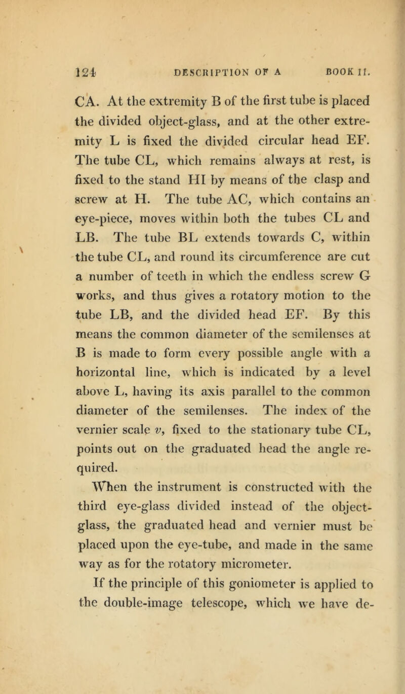 CA. At the extremity B of the first tube is placed the divided object-glass, and at the other extre- mity L is fixed the divided circular head EF. The tube CL, which remains always at rest, is fixed to the stand HI by means of the clasp and screw at H. The tube AC, which contains an eye-piece, moves within both the tubes CL and LB. The tube BL extends towards C, within the tube CL, and round its circumference are cut a number of teeth in which the endless screw G works, and thus gives a rotatory motion to the tube LB, and the divided head EF. By this means the common diameter of the semilenses at B is made to form every possible angle with a horizontal line, which is indicated by a level above L, having its axis parallel to the common diameter of the semilenses. The index of the vernier scale v, fixed to the stationary tube CL, points out on the graduated head the angle re- quired. When the instrument is constructed with the third eye-glass divided instead of the object- glass, the graduated head and vernier must be placed upon the eye-tube, and made in the same way as for the rotatory micrometer. If the principle of this goniometer is applied to the double-image telescope, which we have de-