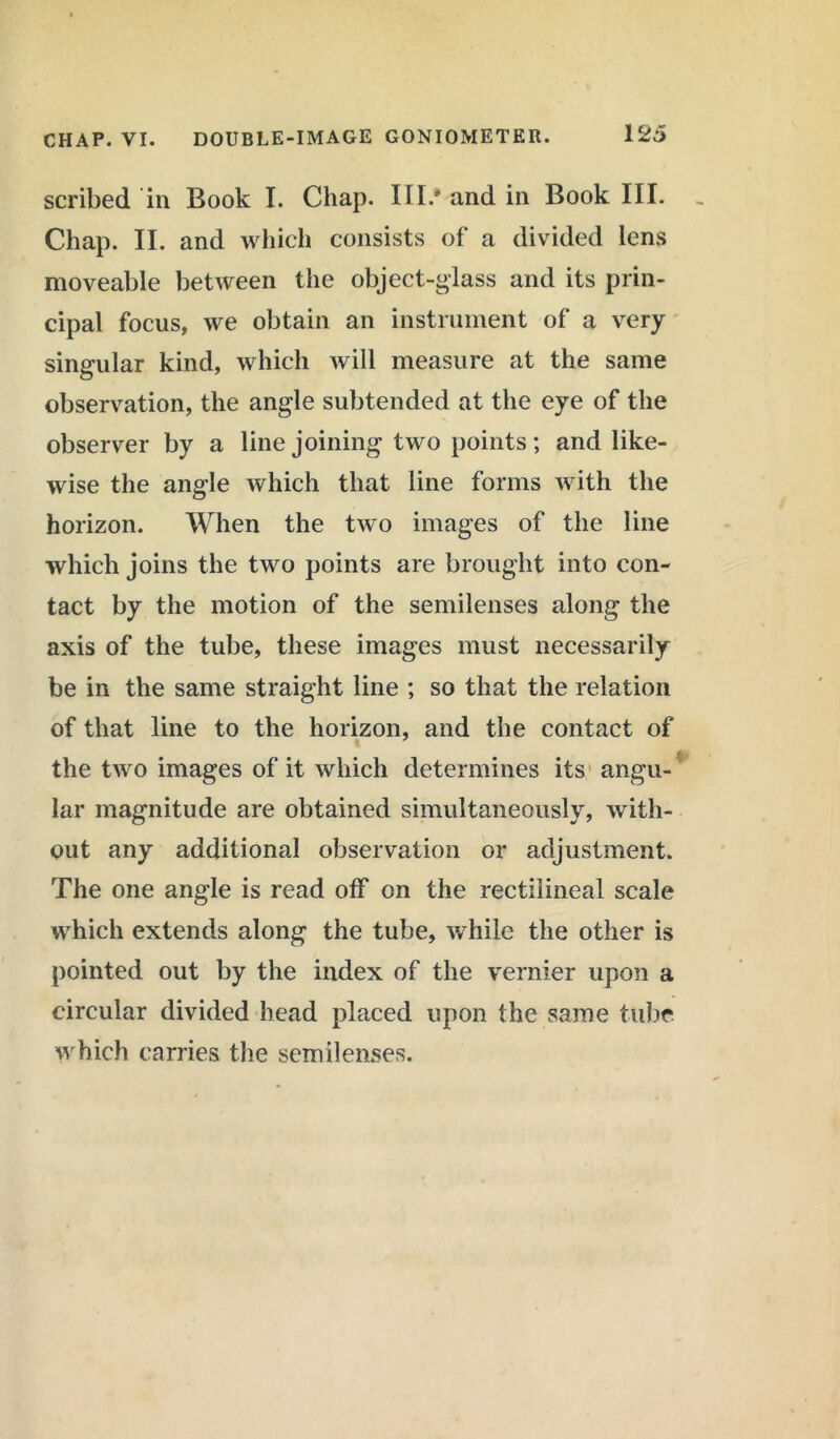 scribed in Book I. Chap. III.* and in Book III. Chap. II. and which consists of a divided lens moveable between the object-glass and its prin- cipal focus, we obtain an instrument of a very singular kind, which will measure at the same observation, the angle subtended at the eye of the observer by a line joining two points; and like- wise the angle which that line forms with the horizon. When the two images of the line which joins the two points are brought into con- tact by the motion of the semilenses along the axis of the tube, these images must necessarily be in the same straight line ; so that the relation of that line to the horizon, and the contact of the two images of it which determines its angu- lar magnitude are obtained simultaneously, with- out any additional observation or adjustment. The one angle is read off on the rectilineal scale which extends along the tube, while the other is pointed out by the index of the vernier upon a circular divided head placed upon the same tube which carries the semilenses.