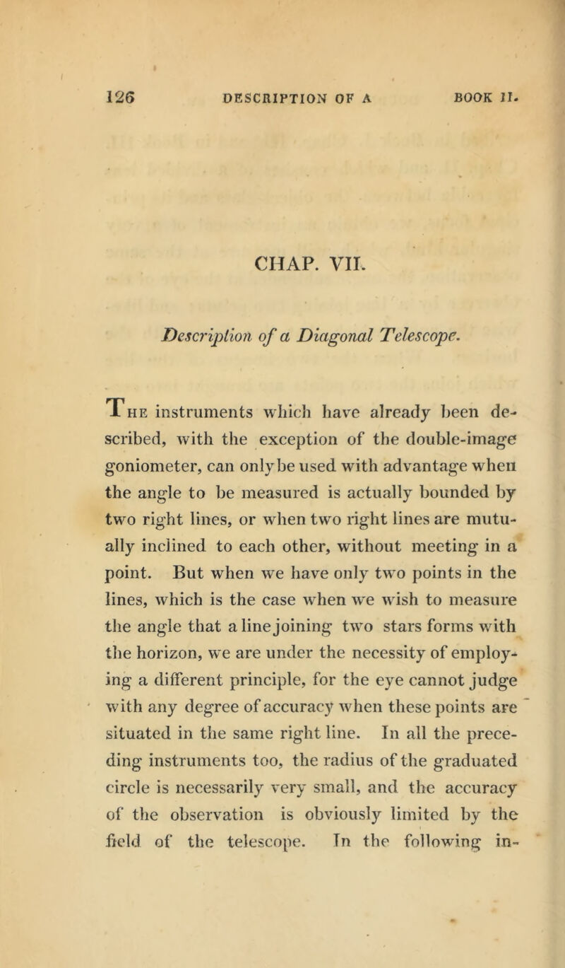 CHAP. VII. Description of a Diagonal Telescope. The instruments which have already been de- scribed, with the exception of the double-image goniometer, can only be used with advantage when the angle to be measured is actually bounded by two right lines, or when two right lines are mutu- ally inclined to each other, without meeting in a point. But when we have only two points in the lines, which is the case when we wish to measure the angle that a line joining two stars forms with the horizon, we are under the necessity of employ- ing a different principle, for the eye cannot judge ' with any degree of accuracy when these points are situated in the same right line. In all the prece- ding instruments too, the radius of the graduated circle is necessarily very small, and the accuracy of the observation is obviously limited by the field of the telescope. Tn the following in-