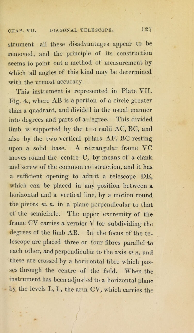 strument all these disadvantages appear to be removed, and the principle of its construction seems to point out a method of measurement by which all angles of this kind may be determined with the utmost accuracy. This instrument is represented in Plate VII. Fig. 4., where AB is a portion of a circle greater than a quadrant, and divide l in the usual manner into degrees and parts of a egree. This divided limb is supported by the t o radii AC, BC, and also by the two vertical pi lars AF, BC resting upon a solid base. A rectangular frame VC moves round the centre C, by means of a clank and screw of the common co struction, and it has a sufficient opening to adn it a telescope DE, which can be placed in an) position between a horizontal and a vertical line, by a motion round the pivots m, n, in a plane perpendicular to that of the semicircle. The upper extremity of the frame CV carries a vernier \ for subdividing the degrees of the limb AB. In the focus of the te- lescope are placed three or tour fibres parallel to each other, and perpendicular to the axis m n, and these are crossed by a horn ontal fibre which pas- ses through the centre of the field. When the instrument has been adjust ed to a horizontal plane by the levels L, L, the ar n C V, which carries the