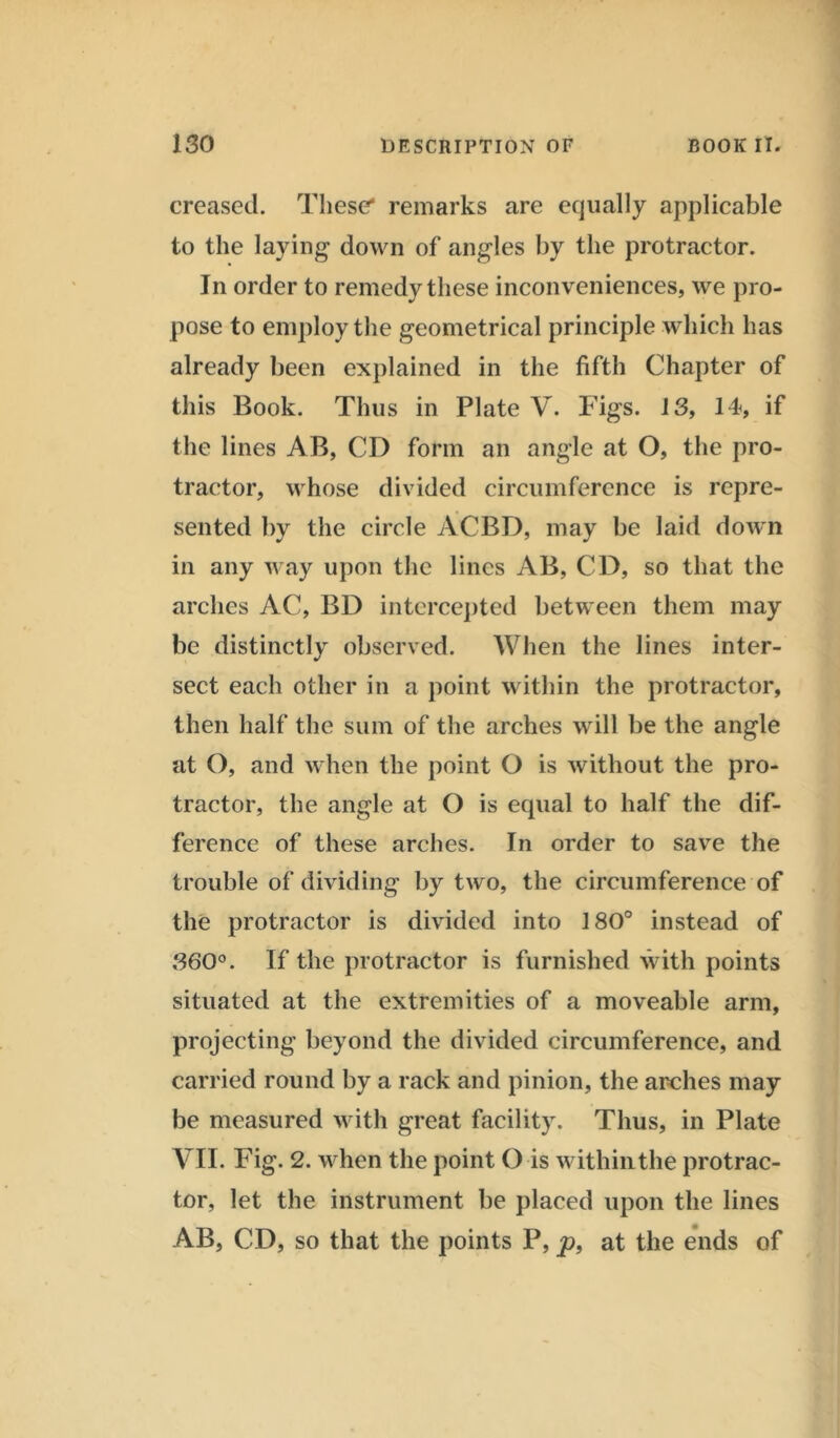 creased. These* remarks are equally applicable to the laying down of angles by the protractor. In order to remedy these inconveniences, we pro- pose to employ the geometrical principle which has already been explained in the fifth Chapter of this Book. Thus in Plate V. Figs. 13, 14, if the lines AB, CD form an angle at O, the pro- tractor, whose divided circumference is repre- sented by the circle ACBD, may be laid down in any way upon the lines AB, CD, so that the arches AC, BD intercepted between them may be distinctly observed. When the lines inter- sect each other in a point within the protractor, then half the sum of the arches will be the angle at O, and when the point O is without the pro- tractor, the angle at O is equal to half the dif- ference of these arches. In order to save the trouble of dividing by two, the circumference of the protractor is divided into 180° instead of 360°. If the protractor is furnished with points situated at the extremities of a moveable arm, projecting beyond the divided circumference, and carried round by a rack and pinion, the arches may be measured with great facility. Thus, in Plate VII. Fig. 2. when the point O is withinthe protrac- tor, let the instrument be placed upon the lines AB, CD, so that the points P, p, at the ends of