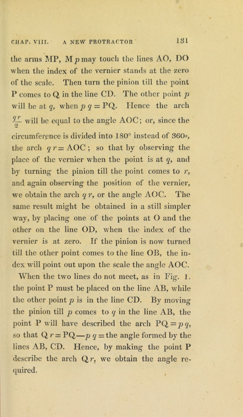 the arms MP, Mp may touch the lines AO, DO when the index of the vernier stands at the zero of the scale. Then turn the pinion till the point P comes to Q in the line CD. The other point p will be at q, when p q — PQ. Hence the arch jCL wm be equal to the angle AOC; or, since the circumference is divided into 180° instead of 360, the arch qr= AOC ; so that by observing the place of the vernier when the point is at q, and by turning the pinion till the point comes to r, and again observing the position of the vernier, we obtain the arch q i% or the angle AOC. The same result might be obtained in a still simpler way, by placing one of the points at O and the other on the line OD, when the index of the vernier is at zero. If the pinion is now turned till the other point comes to the line OB, the in- dex will point out upon the scale the angle AOC. When the two lines do not meet, as in Fig. 1. the point P must be placed on the line AB, while the other point p is in the line CD. By moving the pinion till p comes to q in the line AB, the point P will have described the arch PQ=y></> so that Q r~ PQ—p q = the angle formed by the lines AB, CD. Hence, by making the point P describe the arch Qr, we obtain the angle re- quired.