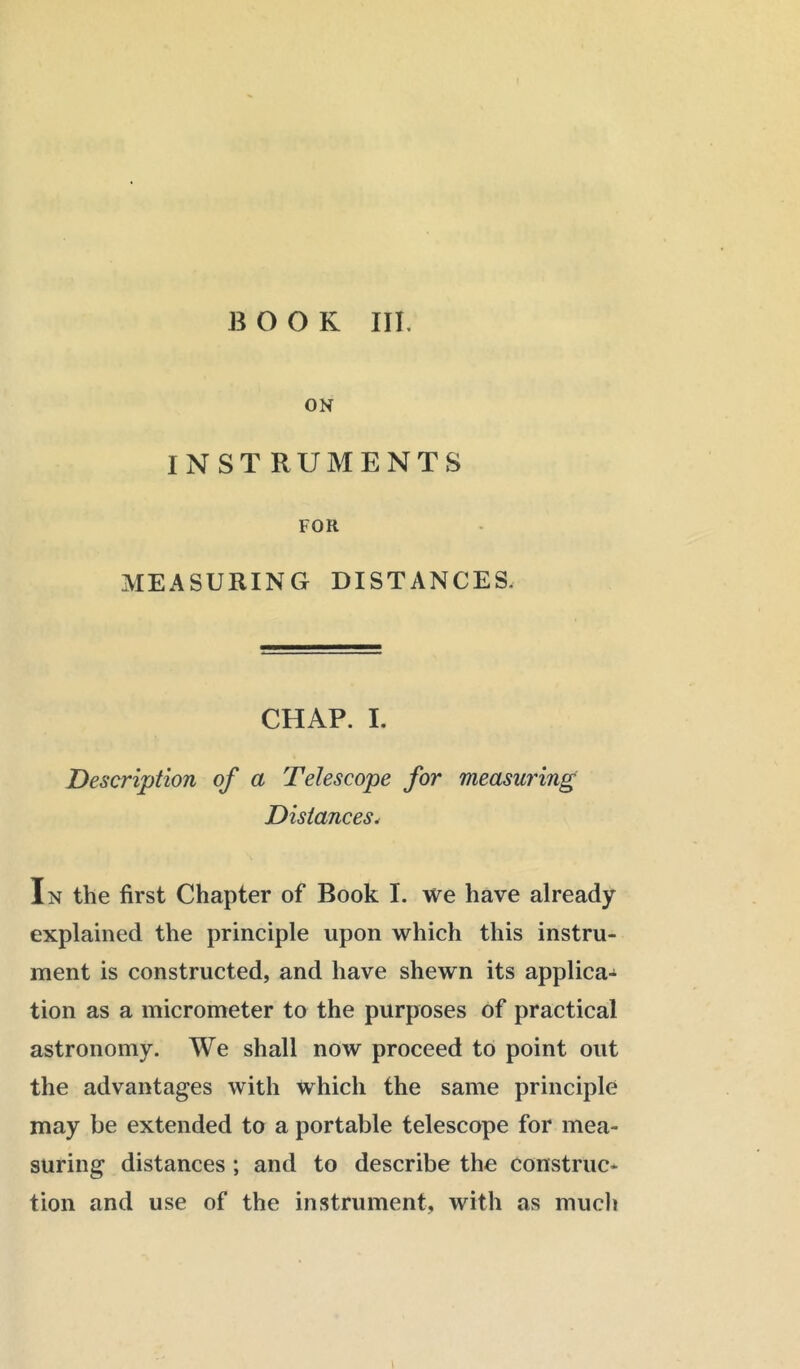 ON INST RUMENTS FOR MEASURING DISTANCES. CHAP. I. Description of a Telescope for measuring Distances. In the first Chapter of Book I. we have already explained the principle upon which this instru- ment is constructed, and have shewn its applica- tion as a micrometer to the purposes of practical astronomy. We shall now proceed to point out the advantages with which the same principle may be extended to a portable telescope for mea- suring distances ; and to describe the Construc- tion and use of the instrument, with as much l
