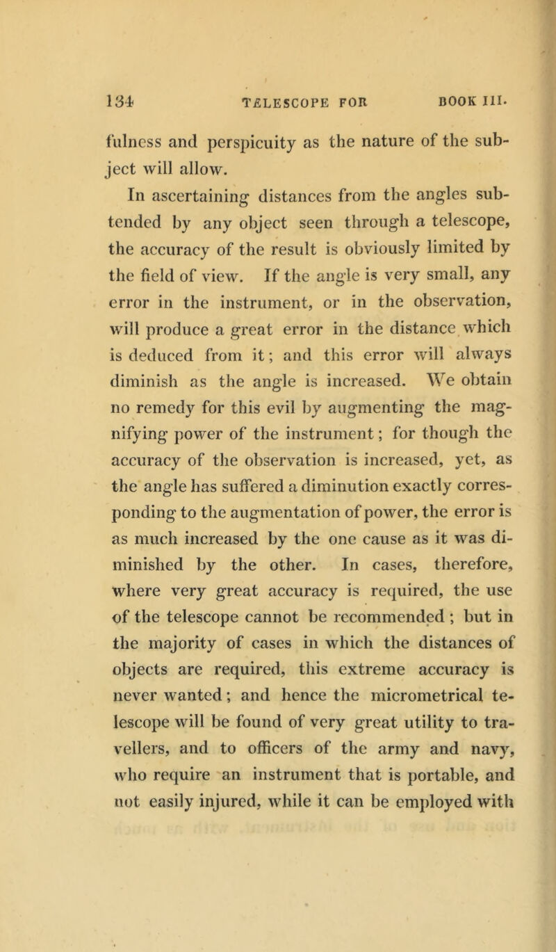 fulness and perspicuity as the nature of the sub- ject will allow. In ascertaining distances from the angles sub- tended by any object seen through a telescope, the accuracy of the result is obviously limited by the field of view. If the angle is very small, any error in the instrument, or in the observation, will produce a great error in the distance which is deduced from it; and this error will always diminish as the angle is increased. We obtain no remedy for this evil by augmenting the mag- nifying power of the instrument; for though the accuracy of the observation is increased, yet, as the angle has suffered a diminution exactly corres- ponding to the augmentation of power, the error is as much increased by the one cause as it was di- minished by the other. In cases, therefore, where very great accuracy is required, the use of the telescope cannot be recommended ; but in the majority of cases in which the distances of objects are required, this extreme accuracy is never wanted; and hence the micrometrical te- lescope will be found of very great utility to tra- vellers, and to officers of the army and navy, who require an instrument that is portable, and not easily injured, while it can be employed with