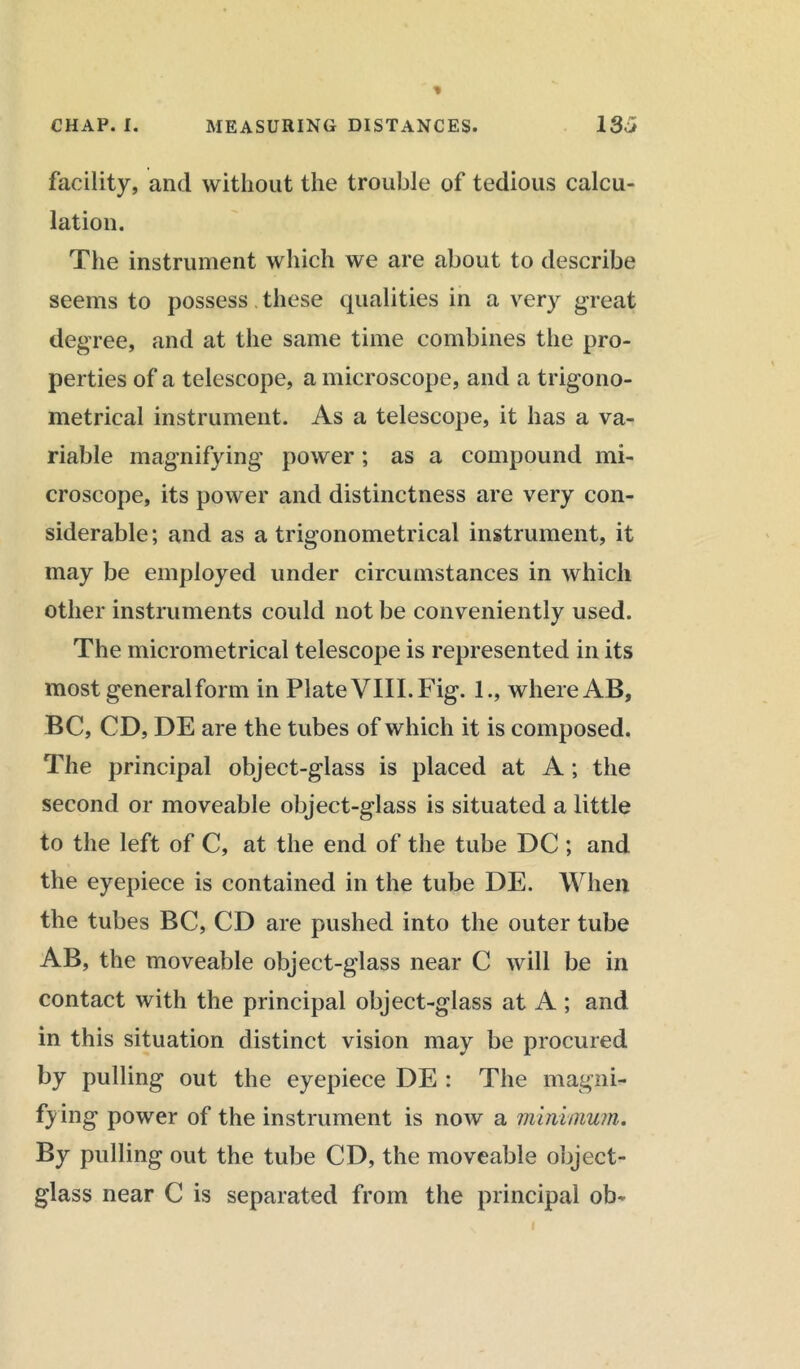 facility, and without the trouble of tedious calcu- lation. The instrument which we are about to describe seems to possess these qualities in a very great degree, and at the same time combines the pro- perties of a telescope, a microscope, and a trigono- metrical instrument. As a telescope, it has a va- riable magnifying power; as a compound mi- croscope, its power and distinctness are very con- siderable; and as a trigonometrical instrument, it may be employed under circumstances in which other instruments could not be conveniently used. The micrometrical telescope is represented in its most general form in Plate VIII. Fig. 1., where AB, BC, CD, DE are the tubes of which it is composed. The principal object-glass is placed at A ; the second or moveable object-glass is situated a little to the left of C, at the end of the tube DC ; and the eyepiece is contained in the tube DE. When the tubes BC, CD are pushed into the outer tube AB, the moveable object-glass near C will be in contact with the principal object-glass at A ; and in this situation distinct vision may be procured by pulling out the eyepiece DE : The magni- fying power of the instrument is now a minimum. By pulling out the tube CD, the moveable object- glass near C is separated from the principal ob-