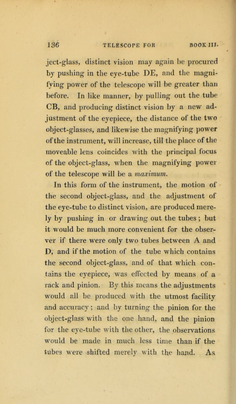 ject-glass, distinct vision may again be procured by pushing in the eye-tube DE, and the magni- fying power of the telescope will be greater than before. In like manner, by pulling out the tube CB, and producing distinct vision by a new ad- justment of the eyepiece, the distance of the two object-glasses, and likewise the magnifying power of the instrument, will increase, till the place of the moveable lens coincides with the principal focus of the object-glass, when the magnifying power of the telescope will be a maximum. In this form of the instrument, the motion of the second object-glass, and the adjustment of the eye-tube to distinct vision, are produced mere- ly by pushing in or drawing out the tubes ; but it would be much more convenient for the obser- ver if there were only two tubes between A and D, and if the motion of the tube which contains the second object-glass, and of that which con- tains the eyepiece, was effected by means of a rack and pinion. By this means the adjustments would all be produced with the utmost facility and accuracy; and by turning the pinion for the object-glass with the one hand, and the pinion for the eye-tube with the other, the observations would be made in much less time than if the tubes were shifted merely with the hand. As