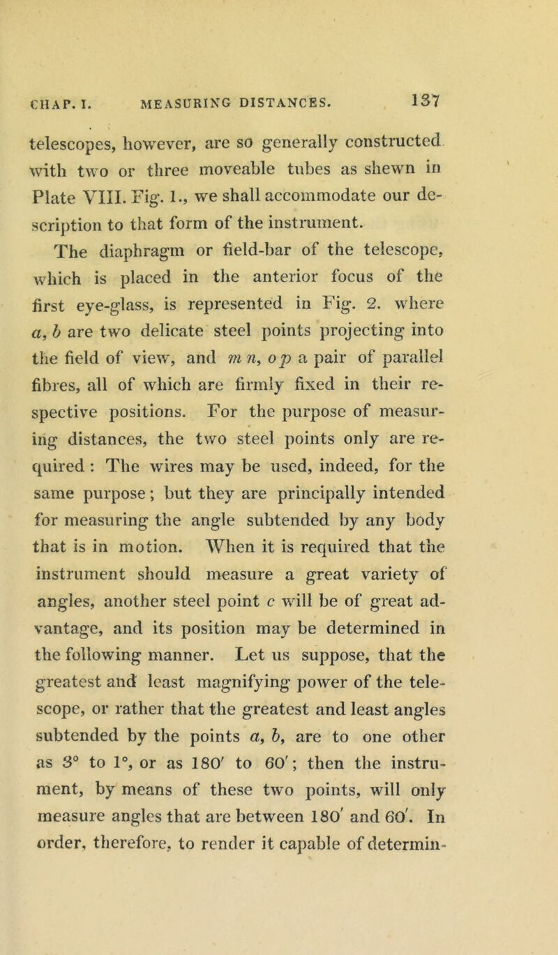 telescopes, however, are so generally constructed with two or three moveable tubes as shewn in Plate VIII. Fig. 1., we shall accommodate our de- scription to that form of the instrument. The diaphragm or field-bar of the telescope, which is placed in the anterior focus of the first eye-glass, is represented in Fig. 2. where a, b are two delicate steel points projecting into the field of view, and m w, op a pair of parallel fibres, all of which are firmly fixed in their re- spective positions. For the purpose of measur- ing distances, the two steel points only are re- quired : The wires may be used, indeed, for the same purpose; but they are principally intended for measuring the angle subtended by any body that is in motion. When it is required that the instrument should measure a great variety of angles, another steel point c will be of great ad- vantage, and its position may be determined in the following manner. Let us suppose, that the greatest and least magnifying power of the tele- scope, or rather that the greatest and least angles subtended by the points a, 6, are to one other as 3° to 1°, or as ISO' to 60'; then the instru- ment, by means of these two points, will only measure angles that are between 180' and 60'. In order, therefore, to render it capable of determin-