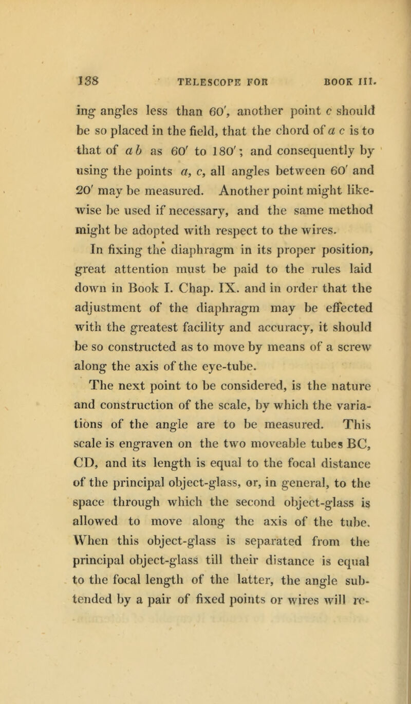 ing angles less than 60', another point c should be so placed in the field, that the chord of a c is to that of a b as 60' to 180'; and consequently by using the points a, c, all angles between 60' and 20' may be measured. Another point might like- wise be used if necessary, and the same method might be adopted with respect to the wires. In fixing the diaphragm in its proper position, great attention must be paid to the rules laid down in Book I. Chap. IX. and in order that the adjustment of the diaphragm may be effected with the greatest facility and accuracy, it should be so constructed as to move by means of a screw along the axis of the eye-tube. The next point to be considered, is the nature and construction of the scale, by which the varia- tions of the angle are to be measured. This scale is engraven on the two moveable tubes BC, CD, and its length is equal to the focal distance of the principal object-glass, or, in general, to the space through which the second object-glass is allowed to move along the axis of the tube. When this object-glass is separated from the principal object-glass till their distance is equal to the focal length of the latter, the angle sub- tended by a pair of fixed points or wires will rc-