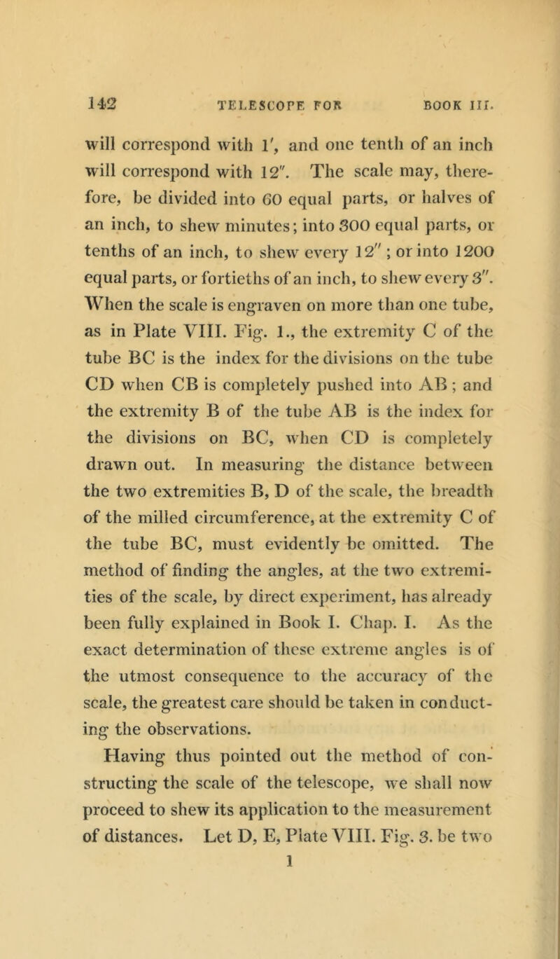 will correspond with 1', and one tenth of an inch will correspond with 12. The scale may, there- fore, be divided into GO equal parts, or halves of an inch, to shew minutes; into SOO equal parts, or tenths of an inch, to shew every 12 ; or into 1200 equal parts, or fortieths of an inch, to shew every 3. When the scale is engraven on more than one tube, as in Plate VIII. Fig. 1., the extremity C of the tube BC is the index for the divisions on the tube CD when CB is completely pushed into AB; and the extremity B of the tube AB is the index for the divisions on BC, when CD is completely drawn out. In measuring the distance between the two extremities B, D of the scale, the breadth of the milled circumference, at the extremity C of the tube BC, must evidently be omitted. The method of finding the angles, at the two extremi- ties of the scale, by direct experiment, has already been fully explained in Book I. Chap. I. As the exact determination of these extreme angles is of the utmost consequence to the accuracy of the scale, the greatest care should be taken in conduct- ing the observations. Having thus pointed out the method of con- structing the scale of the telescope, we shall now proceed to shew its application to the measurement of distances. Let D, E, Plate VIII. Fig. 3. be two 1