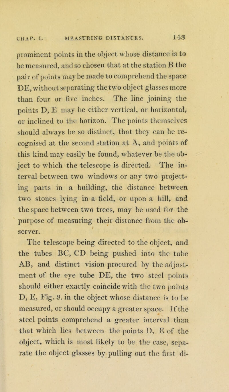prominent points in the object whose distance is to be measured, and so chosen that at the stat ion B the pair of points maybe made to comprehend the space DE, without separating the two object glasses more than four or five inches. The line joining the points D, E may be either vertical, or horizontal, or inclined to the horizon. The points themselves should always be so distinct, that they can be re- cognised at the second station at A, and points of this kind may easily be found, whatever be the ob- ject to which the telescope is directed. The in- terval between two windows or any two project- ing parts in a building, the distance between two stones lying in a field, or upon a hill, and the space between two trees, may be used for the purpose of measuring their distance from the ob- i server. The telescope being directed to the object, and the tubes BC, CD being pushed into the tube AB, and distinct vision procured by the adjust- ment of the eye tube DE, the two steel points should either exactly coincide with the two points D, E, Fig. 3. in the object whose distance is to be measured, or should occupy a greater space. If the steel points comprehend a greater interval than that which lies between the points D, E of the object, which is most likely to be the case, sepa- rate the object glasses by pulling out the first di-