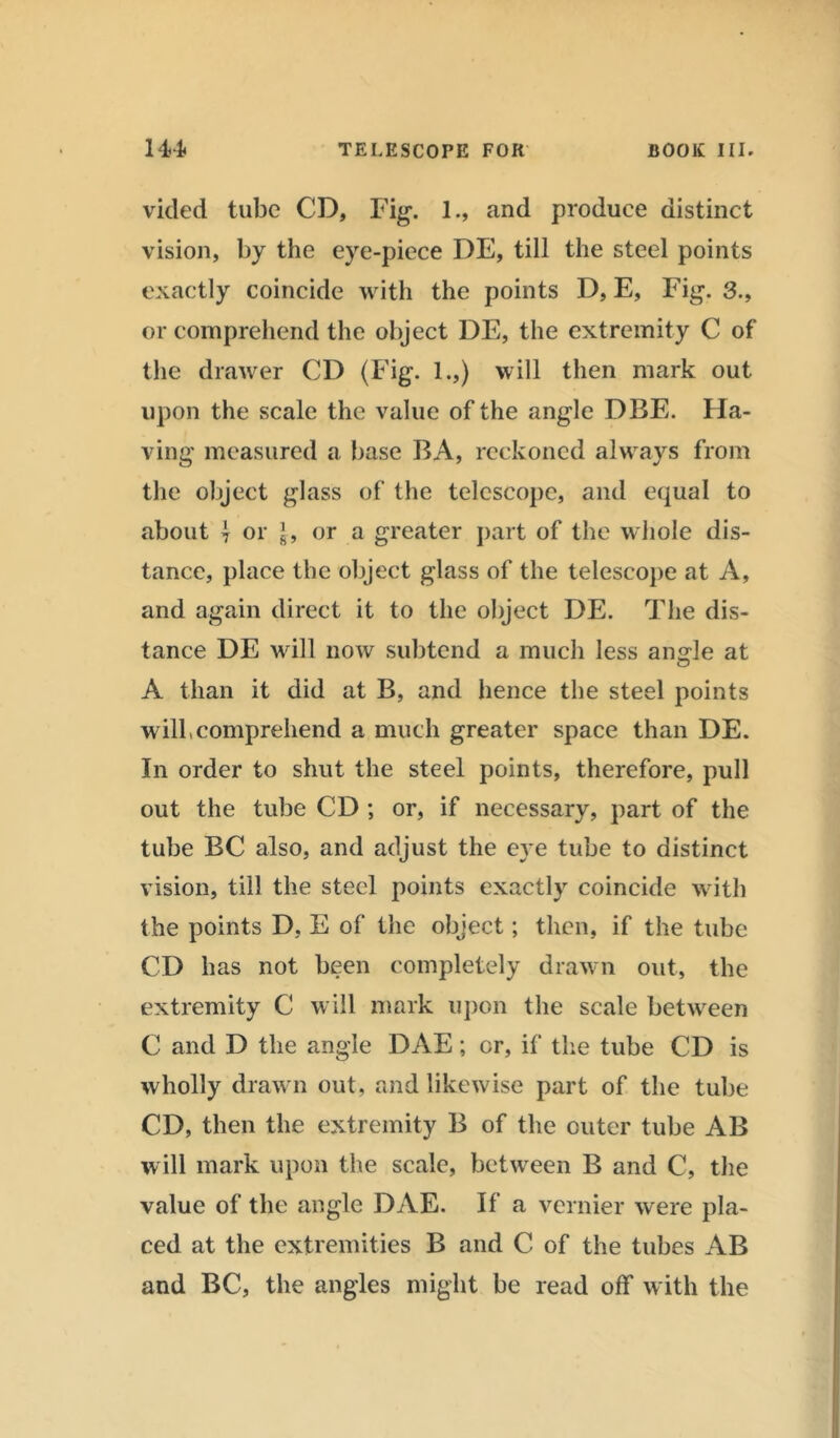 vided tube CD, Fig. 1., and produce distinct vision, by the eye-piece DE, till the steel points exactly coincide with the points D, E, Fig. 3., or comprehend the object DE, the extremity C of the drawer CD (Fig. 1.,) will then mark out upon the scale the value of the angle DBF,. Ha- ving measured a base BA, reckoned always from the object glass of the telescope, and equal to about \ or |, or a greater part of the whole dis- tance, place the object glass of the telescope at A, and again direct it to the object DE. The dis- tance DE will now subtend a much less ansrle at A than it did at B, and hence the steel points will,comprehend a much greater space than DE. In order to shut the steel points, therefore, pull out the tube CD ; or, if necessary, part of the tube BC also, and adjust the eye tube to distinct vision, till the steel points exactly coincide with the points D, E of the object; then, if the tube CD has not been completely drawn out, the extremity C will mark upon the scale between C and D the angle DAE; cr, if the tube CD is wholly drawn out, and likewise part of the tube CD, then the extremity B of the outer tube AB will mark upon the scale, between B and C, the value of the angle DAE. If a vernier were pla- ced at the extremities B and C of the tubes AB and BC, the angles might be read off with the
