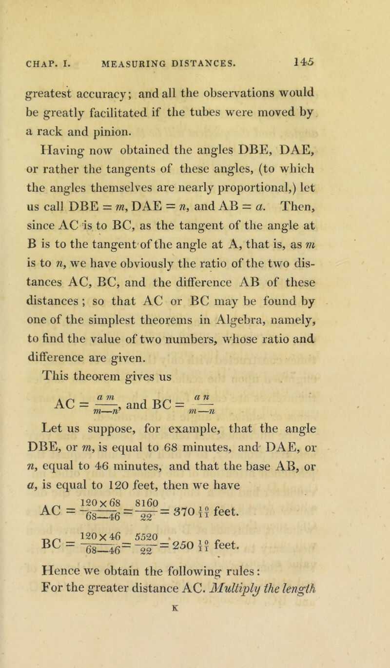 greatest accuracy; and all the observations would be greatly facilitated if the tubes were moved by a rack and pinion. Having now obtained the angles DBE, DAE, or rather the tangents of these angles, (to which the angles themselves are nearly proportional,) let us call DBE = m, DAE = n, and AB = a. Then, since AC is to BC, as the tangent of the angle at B is to the tangent'of the angle at A, that is, as m is to n, we have obviously the ratio of the two dis- tances AC, BC, and the difference AB of these distances ; so that AC or BC may be found by one of the simplest theorems in Algebra, namely, to find the value of two numbers, whose ratio and difference are given. This theorem gives us AC = a m m—n , and BC a n in —11 Let us suppose, for example, that the angle DBE, or m, is equal to 68 minutes, and DAE, or n, equal to 46 minutes, and that the base AB, or a, is equal to 120 feet, then we have 8160 An - 120x68 AL — / 68—46“ 22 = 370 feet. BC = 120x46 5520 » 68—46“ ~22250 TT feet. Hence we obtain the following rules : For the greater distance AC. Multiply the length K