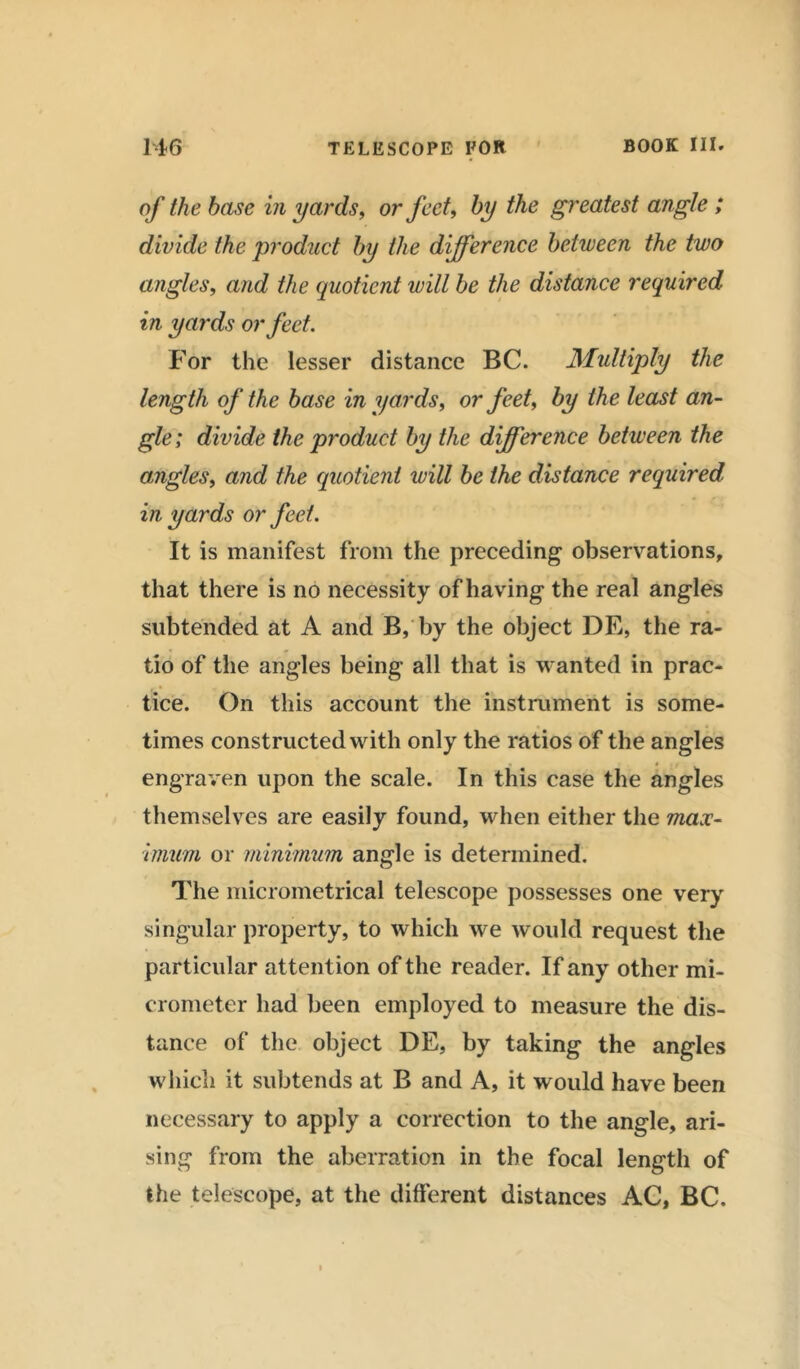 of the base in yards, or feet, fo/ the greatest angle ; divide the product by the difference between the two angles, and the quotient will be the distance required in yards or feet. For the lesser distance BC. Multiply the length of the base in yards, or feet, by the least an- gle; divide the product by the difference between the angles, and the quotient will be the distance required in yards or feet. It is manifest from the preceding observations, that there is no necessity of having the real angles • ■ * . * * • subtended at A and B, by the object DE, the ra- tio of the angles being all that is wanted in prac- tice. On this account the instrument is some- times constructed with only the ratios of the angles engraven upon the scale. In this case the angles themselves are easily found, when either the max- imum or minimum angle is determined. The micrometrical telescope possesses one very singular property, to which we w ould request the particular attent ion of the reader. If any other mi- crometer had been employed to measure the dis- tance of the object DE, by taking the angles which it subtends at B and A, it would have been necessary to apply a correction to the angle, ari- sing from the aberration in the focal length of the telescope, at the different distances AC, BC.