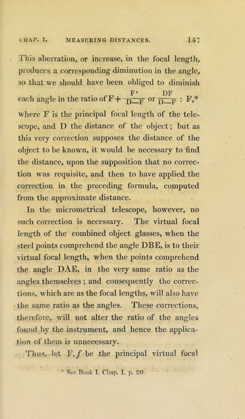 This aberration, or increase, in the focal length, produces a corresponding diminution in the angle, so that we should have been obliged to diminish F* DF each angle in the ratio of F + or F : F,* where F is the principal focal length of the tele- scope, and D the distance of the object; but as this very correction supposes the distance of the object to be known, it would be necessary to find the distance, upon the supposition that no correc- tion was requisite, and then to have applied the correction in the preceding formula, computed from the approximate distance. In the micrometrical telescope, however, no such correction is necessary. The virtual focal length of the combined object glasses, when the steel points comprehend the angle DBE, is to their virtual focal length, when the points comprehend the angle DAE, in the very same ratio as the angles themselves ; and consequently the correc- tions, which are as the focal lengths, will also have the same ratio as the angles, These corrections, therefore, will not alter the ratio of the angles found by the instrument, and hence the applica- tion of them is unnecessary. Thus, let F./ be the principal virtual focal Sec Boole T. Chap. I. p. 20.