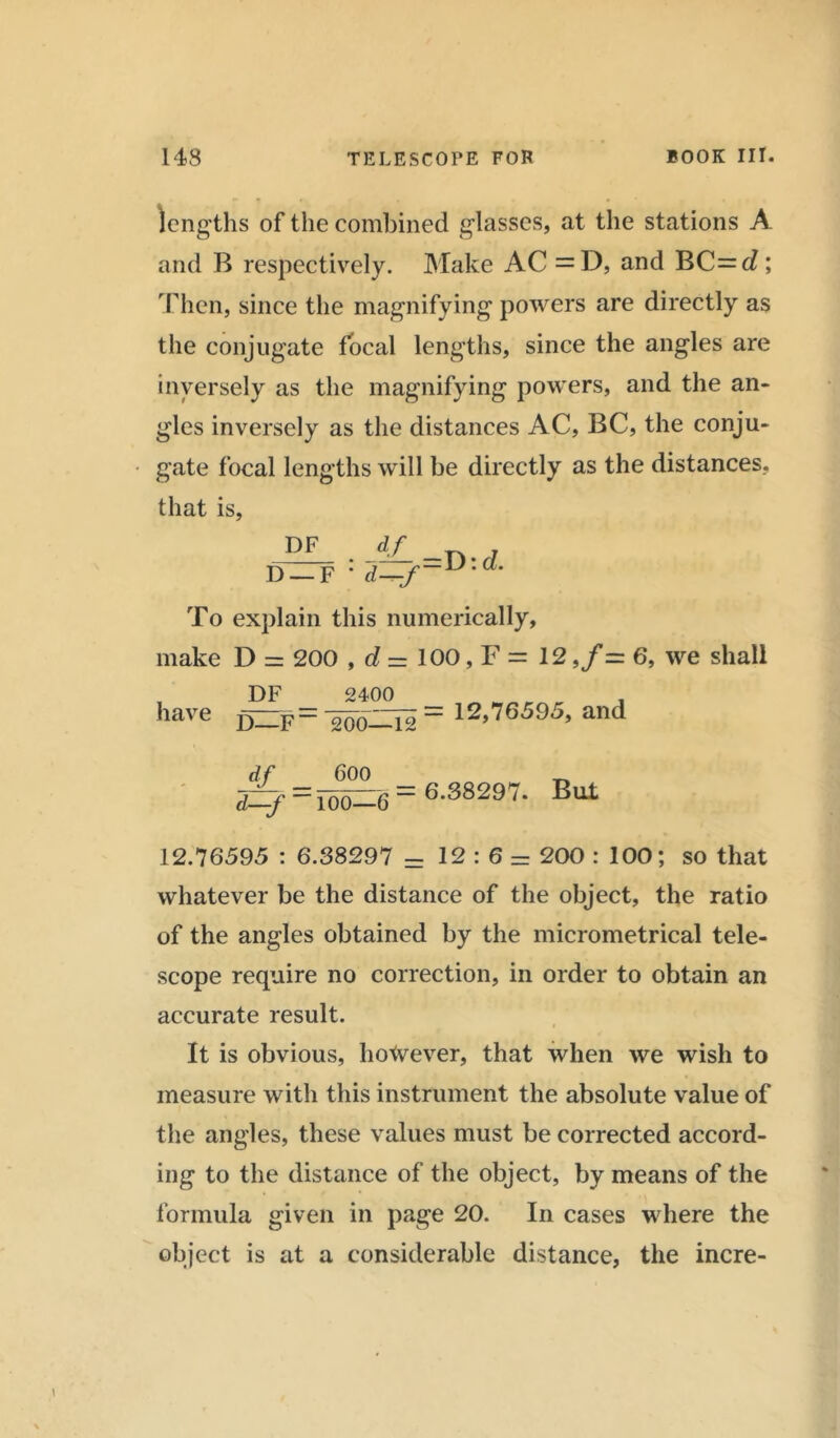 lengths of the combined glasses, at the stations A and B respectively. Make AC = D, and BC=d; Then, since the magnifying powers are directly as the conjugate focal lengths, since the angles are inversely as the magnifying powers, and the an- gles inversely as the distances AC, BC, the conju- gate focal lengths will be directly as the distances, that is, J?JL .JL -D-d D —F ' d—f~ To explain this numerically, make D = 200 , d = 100, F = 12 ,/= 6, we shall DF 2400 have f)ZZF- ^o—Ts “ 12,76595, and df _ 600 d—f — Too—6 6.38297. But 12.76595 : 6.38297 - 12:6- 200 : 100; so that whatever be the distance of the object, the ratio of the angles obtained by the micrometrical tele- scope require no correction, in order to obtain an accurate result. It is obvious, hotvever, that when we wish to measure with this instrument the absolute value of the angles, these values must be corrected accord- ing to the distance of the object, by means of the formula given in page 20. In cases where the object is at a considerable distance, the incre-