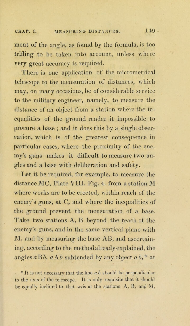 ment of the angle, as found by the formula, is too trifling to be taken into account, unless where very great accuracy is required. There is one application of the micrometrical telescope to the mensuration of distances, which may, on many occasions, be of considerable service to the military engineer, namely, to measure the distance of an object from a station where the in- equalities of the ground render it impossible to procure a base ; and it does this by a single obser- vation, which is of the greatest consequence in particular cases, where the proximity of the ene- my’s guns makes it difficult to measure two an- gles and a base with deliberation and safety. Let it be required, for example, to measure the distance MC, Plate VIII. Fig. 4. from a station M where works are to be erected, within reach of the enemy’s guns, at C, and where the inequalities of the ground prevent the mensuration of a base. Take two stations A, B beyond the reach of the enemy’s guns, and in the same vertical plane with M, and by measuring the base AB, and ascertain- ing, according to the method already explained, t he angles aB 6, a Ah subtended by any object a 6,* at * It is not necessary that the line a b should be perpendicular to the axis of the telescope. It is only requisite that it should be equally inclined to that axis at the stations A, B. and M,