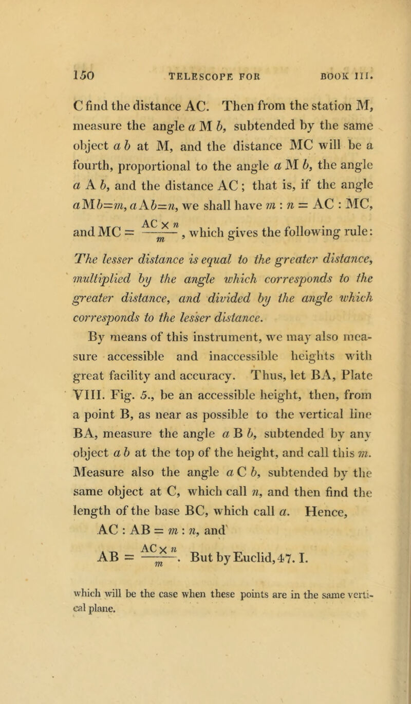 C find the distance AC. Then from the station M, measure the angle a M b, subtended by the same object a b at M, and the distance MC will be a fourth, proportional to the angle a M b, the angle a A b, and the distance AC ; that is, if the angle aMb=j/i, aAb=n, we shall have m : n = AC : MC, AC y « and MC = ——— , which gives the following rule: The lesser distance is equal to the greater distance, multiplied by the angle which corresponds to the greater distance, and divided by the angle which corresponds to the lesser distance. By means of this instrument, we may also mea- sure accessible and inaccessible heights with great facility and accuracy. Thus, let BA, Plate VIII. Fig. 5., be an accessible height, then, from a point B, as near as possible to the vertical line BA, measure the angle a B b, subtended by any object ab at the top of the height, and call this m. Measure also the angle a C 6, subtended by the same object at C, which call n, and then find the length of the base BC, which call a. Hence, AC : AB = ?n: n, and AC v n AB = ———. But by Euclid, 47.1. which will be the case when these points are in the same verti- cal plane.