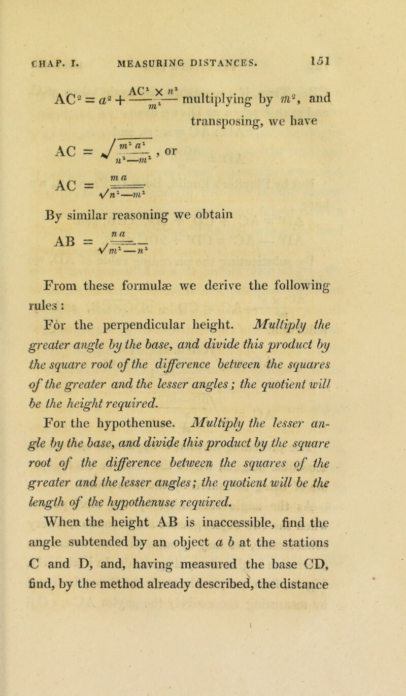 AC1 X n* AC2 = a2 H ~mi—-multiplying by m2, and transposing, we have or ac = j , n1-—m1 AC = yn1—mz By similar reasoning we obtain . na AB = Vmz ■ • ir From these formulae we derive the following rules : For the perpendicular height. Multiply the greater angle by the base, and divide this product by the square root of the difference between the squares of the greater and the lesser angles; the quotient will he the height required. For the hypothenuse. Multiply the lesser an- gle by the base, and divide this product by the square root of the difference between the squares of the greater and the lesser angles; the quotient will be the length of the hypothenuse required. When the height AB is inaccessible, find the angle subtended by an object a b at the stations C and D, and, having measured the base CD, find, by the method already described, the distance i