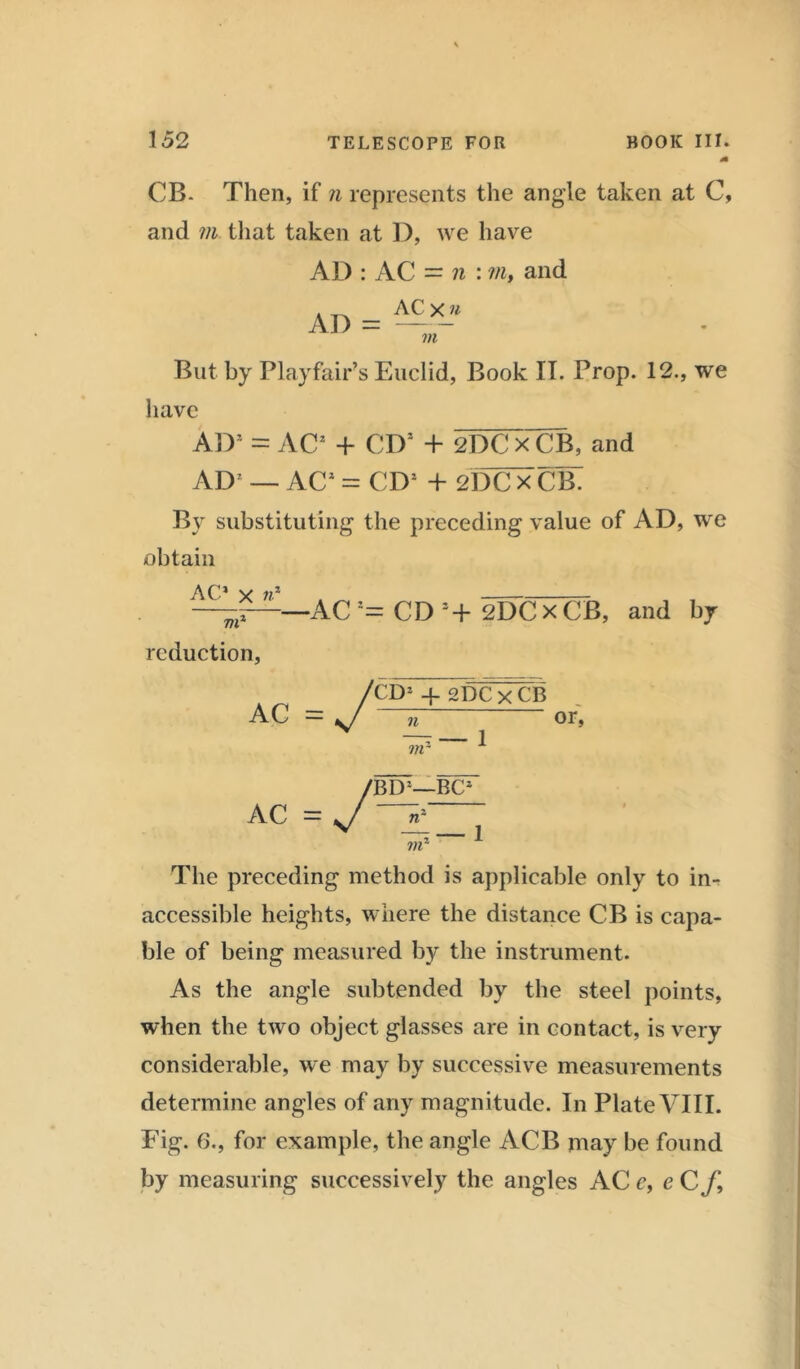 CB. Then, if n represents the angle taken at C, and m that taken at D, we have AD : AC = n : m, and AD = ^X- VI But by Playfair’s Euclid, Book II. Prop. 12., we have AD1 = AC2 + CD1 + 2DCx'CB, and AD7 — AC* = CD’ + 21XTx CB. Bv substituting the preceding value of AD, we obtain AC1 x n* vr reduction, -AC CD s+ 2DC x CB, and by AC AC -y CD1 + 2DC x CB n m 1— 1 or, /BD-— = sj vr -BC2 — 1 The preceding method is applicable only to in- accessible heights, where the distance CB is capa- ble of being measured by the instrument. As the angle subtended by the steel points, when the two object glasses are in contact, is very considerable, we may by successive measurements determine angles of any magnitude. In Plate VIII. Fig. 6., for example, the angle ACB may be found by measuring successively the angles AC c, e C f.