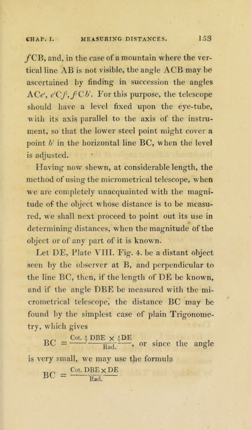 f CB, and, in the case of a mountain where the ver- tical line AB is not visible, the angle ACB may be ascertained by finding in succession the angles ACe', e'Cftf'Cb'. For this purpose, the telescope should have a level fixed upon the eye-tube, with its axis parallel to the axis of the instru- ment, so that the lower steel point might cover a point b' in the horizontal line BC, when the level is adjusted. Having now shewn, at considerable length, the method of using the micrometrical telescope, when we are completely unacquainted with the magni- tude of the object whose distance is to be measu- red, we shall next proceed to point out its use in determining distances, when the magnitude of the object or of any part of it is known. Let DE, Plate VIII. Fig. 4. be a distant object seen by the observer at B, and perpendicular to the line BC, then, if the length of DE be known, and if the angle DBE be measured with the mi- crometrical telescope, the distance BC may be found by the simplest case of plain Trigonome- try, which gives BC = Cot, -i DBE x jDE Rad. , or since the angle is very small, we may use the formula _ Cot. DBE x DE Rad.