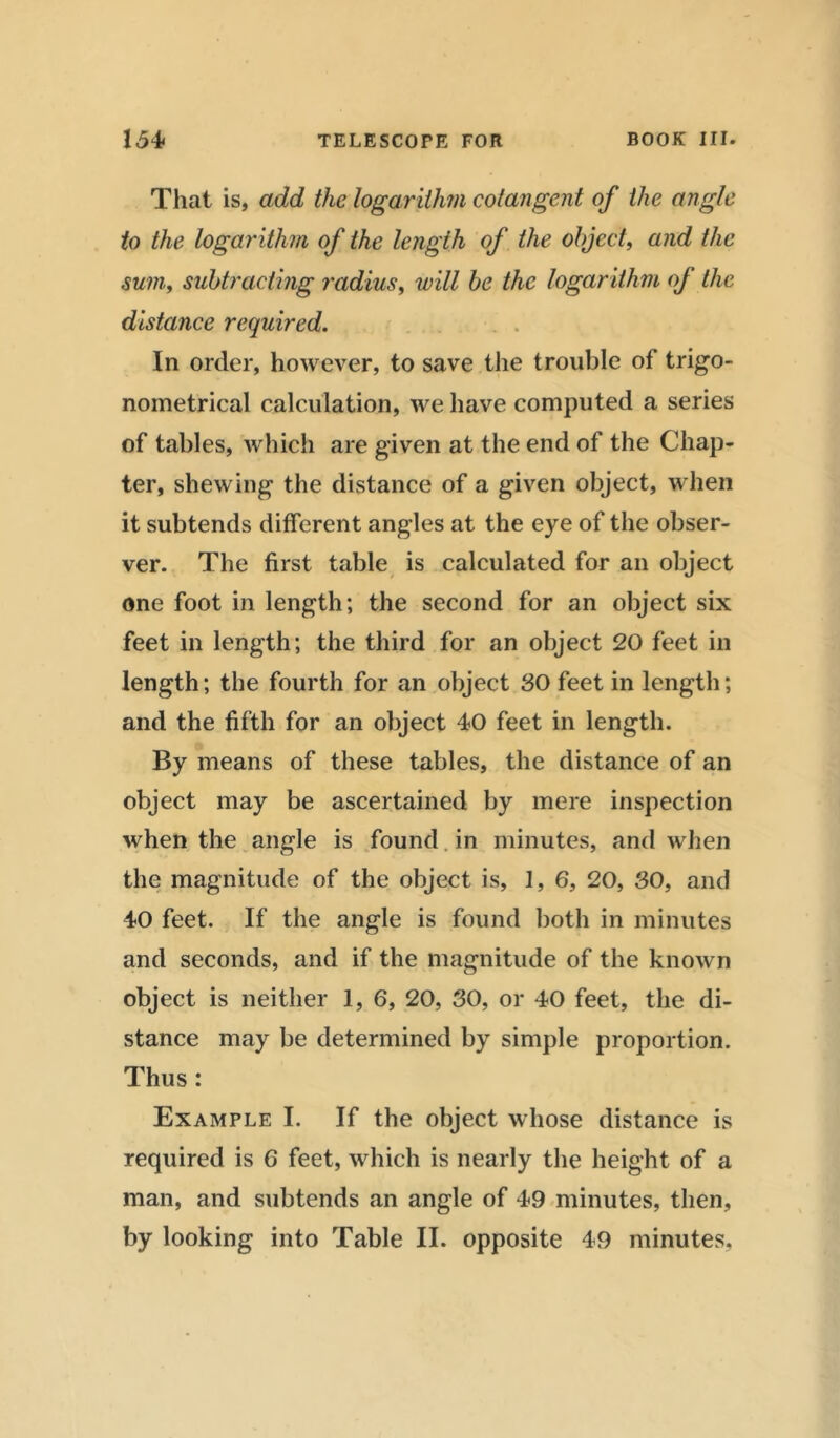 That is, add the logarithm cotangent of the angle to the logarithm of the length of the object, and the sum, subtracting radius, will be the logarithm of the distance required. In order, however, to save the trouble of trigo- nometrical calculation, we have computed a series of tables, which are given at the end of the Chap- ter, shewing the distance of a given object, when it subtends different angles at the eye of the obser- ver. The first table is calculated for an object one foot in length; the second for an object six feet in length; the third for an object 20 feet in length; the fourth for an object 30 feet in length; and the fifth for an object 40 feet in length. By means of these tables, the distance of an object may be ascertained by mere inspection when the angle is found in minutes, and when the magnitude of the object is, 1, 6, 20, 30, and 40 feet. If the angle is found both in minutes and seconds, and if the magnitude of the known object is neither 1, 6, 20, 30, or 40 feet, the di- stance may be determined by simple proportion. Thus : Example I. If the object whose distance is required is 6 feet, which is nearly the height of a man, and subtends an angle of 49 minutes, then, by looking into Table II. opposite 49 minutes.