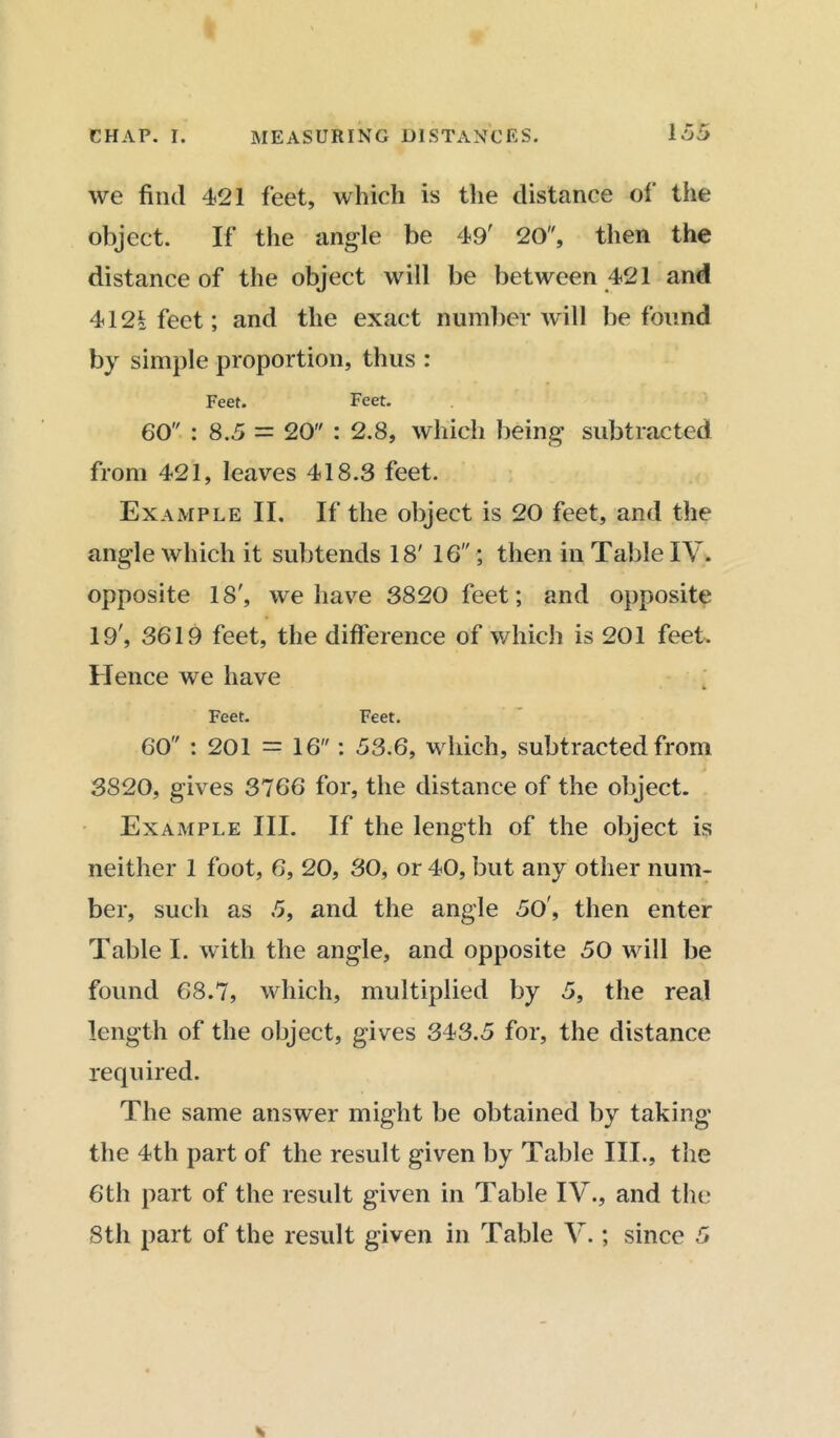 we find 421 feet, which is the distance of the object. If the angle be 49' 20, then the distance of the object will be between 421 and 4121 feet; and the exact number will be found by simple proportion, thus : Feet. Feet. 60 : 8.5 = 20 : 2.8, which being subtracted from 421, leaves 418.3 feet. Example II. If the object is 20 feet, and the angle which it subtends 18' 16; then in Table IV. opposite 18', we have 3820 feet; and opposite 19', 3619 feet, the difference of which is 201 feet. Hence we have Feet. Feet. 60 : 201 = 16: 53.6, which, subtracted from 3820, gives 3766 for, the distance of the object. Example III. If the length of the object is neither 1 foot, 6, 20, 30, or 40, but any other num- ber, such as 5, and the angle 50', then enter Table I. with the angle, and opposite 50 will be found 68.7, which, multiplied by 5, the real length of the object, gives 343.5 for, the distance required. The same answer might be obtained by taking the 4th part of the result given by Table III., the 6th part of the result given in Table IV., and the 8th part of the result given in Table V.; since 5